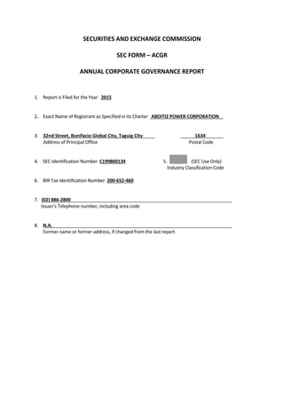 SECURITIES AND EXCHANGE COMMISSION
SEC FORM – ACGR
ANNUAL CORPORATE GOVERNANCE REPORT
1. Report is Filed for the Year 2015
2. Exact Name of Registrant as Specified in its Charter ABOITIZ POWER CORPORATION
3. 32nd Street, Bonifacio Global City, Taguig City 1634
Address of Principal Office Postal Code
4. SEC Identification Number C199800134 5. (SEC Use Only)
Industry Classification Code
6. BIR Tax Identification Number 200-652-460
7. (02) 886-2800
Issuer’s Telephone number, including area code
8. N.A.
Former name or former address, if changed from the last report
 