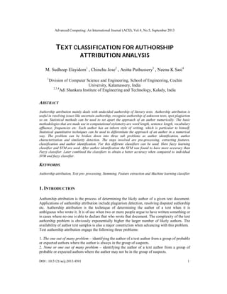 Advanced Computing: An International Journal (ACIJ), Vol.4, No.5, September 2013
DOI : 10.5121/acij.2013.4501 1
TEXT CLASSIFICATION FOR AUTHORSHIP
ATTRIBUTION ANALYSIS
M. Sudheep Elayidom1
, Chinchu Jose2
, Anitta Puthussery3
, Neenu K Sasi4
1
Division of Computer Science and Engineering, School of Engineering, Cochin
University, Kalamassery, India
2,3,4
Adi Shankara Institute of Engineering and Technology, Kalady, India
ABSTRACT
Authorship attribution mainly deals with undecided authorship of literary texts. Authorship attribution is
useful in resolving issues like uncertain authorship, recognize authorship of unknown texts, spot plagiarism
so on. Statistical methods can be used to set apart the approach of an author numerically. The basic
methodologies that are made use in computational stylometry are word length, sentence length, vocabulary
affluence, frequencies etc. Each author has an inborn style of writing, which is particular to himself.
Statistical quantitative techniques can be used to differentiate the approach of an author in a numerical
way. The problem can be broken down into three sub problems as author identification, author
characterization and similarity detection. The steps involved are pre-processing, extracting features,
classification and author identification. For this different classifiers can be used. Here fuzzy learning
classifier and SVM are used. After author identification the SVM was found to have more accuracy than
Fuzzy classifier. Later combined the classifiers to obtain a better accuracy when compared to individual
SVM and fuzzy classifier.
KEYWORDS
Authorship attribution, Text pre- processing, Stemming, Feature extraction and Machine learning classifier
1. INTRODUCTION
Authorship attribution is the process of determining the likely author of a given text document.
Applications of authorship attribution include plagiarism detection, resolving disputed authorship
etc. Authorship attribution is the technique of determining the author of a text when it is
ambiguous who wrote it. It is of use when two or more people argue to have written something or
in cases where no one is able to declare that who wrote that document. The complexity of the text
authorship problem is obviously exponentially higher the larger number of likely authors. The
availability of author text samples is also a major constriction when advancing with this problem.
Text authorship attribution engage the following three problems:
1. The one out of many problem – identifying the author of a text author from a group of probable
or expected authors where the author is always in the group of suspects.
2. None or one out of many problem – identifying the author of a text author from a group of
probable or expected authors where the author may not be in the group of suspects.
 