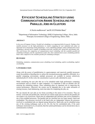 International Journal of Distributed and Parallel Systems (IJDPS) Vol.4, No.5, September 2013
DOI : 10.5121/ijdps.2013.4501 1
EFFICIENT SCHEDULING STRATEGY USING
COMMUNICATION AWARE SCHEDULING FOR
PARALLEL JOBS IN CLUSTERS
A.Neela madheswari1
and R.S.D.Wahida Banu2
1
Department of Information Technology, KMEA Engineering College, Aluva, India
2
Principal, Government College of Engineering, Salem, India
ABSTRACT
In the area of Computer Science, Parallel job scheduling is an important field of research. Finding a best
suitable processor on the high performance or cluster computing for user submitted jobs plays an
important role in measuring system performance. A new scheduling technique called communication aware
scheduling is devised and is capable of handling serial jobs, parallel jobs, mixed jobs and dynamic jobs.
This work focuses the comparison of communication aware scheduling with the available parallel job
scheduling techniques and the experimental results show that communication aware scheduling performs
better when compared to the available parallel job scheduling techniques.
KEYWORDS
Scheduling, simulation, communication aware scheduling, local scheduling, explicit coscheduling, implicit
coscheduling
1. INTRODUCTION
Along with the power of parallelization in supercomputers and massively parallel processors
comes the problem of deciding how to utilize this increased processing capability efficiently. In a
parallel computing environment, multiple processors are available to execute collectively
submitted jobs [7]. In this work, the concentration is given to jobs submitted by users.
While considering the user jobs that are to be scheduled under high performance computing
environments such as clusters or super computers, it is important to take an ultimate care for
selecting the scheduling strategy. Since scheduling plays an important role in improving the
system performance. Otherwise, the system can be degraded due to the under utilization of
existing resource, load imbalancing, more time taken for completing the jobs, etc.
We can classify the user jobs as two forms according to the nature of its execution. They are
namely: serial jobs and parallel jobs. Serial job can contain single process whereas the parallel job
can contain a set of processes. Serial jobs are independent jobs and these jobs can be scheduled to
any of the available processors. The parallel jobs are classified into two types namely: batch and
coscheduled. The processes involved in the batch jobs are independent whereas the processes
involved in coscheduled jobs are depend among themselves. Batch jobs can be scheduled using
any of the existing techniques such as [1], [3], [6], but for coscheduled jobs, if the same
techniques mentioned in [1], [3] and [6], then the system performance can be slowed down due to
communication overhead.
 