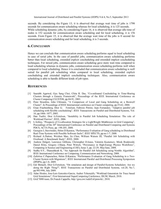 International Journal of Distributed and Parallel Systems (IJDPS) Vol.4, No.5, September 2013
12
seconds. By considering the Figure 13, it is observed that average wait time of jobs is 1798
seconds for communication aware scheduling whereas for local scheduling, it is 125 seconds.
While scheduling dynamic jobs, by considering Figure 16, it is observed that average idle time of
nodes is 152 seconds for communication aware scheduling and for local scheduling, it is 156
seconds. From Figure 15, it is observed that the average wait time of the jobs is 0 second for
communication aware scheduling and for local scheduling, it is 3 seconds.
6. CONCLUSION
Hence we can conclude that communication aware scheduling performs equal to local scheduling
in case of serial jobs. In the case of parallel jobs, communication aware scheduling performs
better than local scheduling, extended explicit coscheduling and extended implicit coscheduling
techniques. For mixed jobs, communication aware scheduling gave more wait time compared to
local scheduling whereas in dynamic jobs, communication aware scheduling performs well when
compared to local scheduling. Hence it is concluded that communication aware scheduling is well
suited for parallel job scheduling when compared to local scheduling, extended explicit
coscheduling and extended implicit coscheduling techniques. Also, communication aware
scheduling is able to handle different kinds of job types.
REFERENCES
[1] Saurabh Agarwal, Gyu Sang Choi, Chita R. Das, “Co-ordinated Coscheduling in Time-Sharing
Clusters through a Generic Framework”, Proceedings of the IEEE International Conference on
Cluster Computing CLUSTER, pp.84-91, 2003.
[2] Peter Strazdins, John Uhlmann, “A Comparison of Local and Gang Scheduling on a Beowulf
Cluster”, In Proceedings of IEEE International conference on Cluster computing, pp.55-62, 2004.
[3] Eitan Frachtenberg, Dror G. Feitelson, Fabrizio Petrini, Juan Fernandez, “Adaptive parallel job
scheduling with flexible coscheduling”, IEEE Transactions on Parallel and Distributed Systems, Vol.
16, pp.1066- 1077, 2005.
[4] Dan Tsafrir, Dror G.Feitelson, “Instability in Parallel Job Scheduling Simulation: The role of
Workload Flurries”, IEEE, 2006.
[5] L.Schley, “Prospects of Co-allocation Strategies for a LightWeight Middleware in Grid Computing”,
Proceedings of the 20th
International Conference on Parallel and Distributed Computing and Systems
PDCS, ACTA Press, pp. 198-205, 2008.
[6] Georgios L.Stavrinides, Helen D.Karatza, “Performance Evaluation of Gang scheduling in Distributed
Real-Time Systems with Possible Software faults”, IEEE SPECTS, pp.no:1-7, 2008.
[7] Richard A.Dutton, Weizhen Mao, Jie Chen, William Watson III, “Parallel Job Scheduling with
Overhead: A Benchmark Study”, IEEE, 2008.
[8] Andrew Dolgert, Lawrence Gibbons, Christopher D.Jones, Valentin Kuznetsov, Mirek Riedewald,
Daniel Riley, Gregory J.Sharp, Peter Wittich, “Provenance in High-Energy Physics Workflows”,
Computing in Science and Engineering (CiSE), Issue 3, pp. 22-29, May/June, 2008.
[9] Sudha S.V., Thanushkodi K, “An Approach for Parallel Job Scheduling using Nimble Algorithm”,
IEEE International Conference on Computing, Communication and Networking, 2008.
[10] Zafeirios C.Papazachos, Helen D.Karatza, “Performance Evaluation of Gang Scheduling in a Two-
Cluster System with Migrations”, IEEE International Parallel and Distributed Processing Symposium
(IPDPS), pp.1-8, 2009.
[11] Edi Shmueli, Dror G.Feitolson, “On simulation and design of Parallel-Systems Schedulers: Are we
doing the Right Thing?”, IEEE Transactions on Parallel and Distributed Systems, vol.20, No.7,
pp.983-996, July 2009.
[12] Adan Hirales, Jose-Luis Gonzalez-Garcia, Andrei Tchemykh, “Workload Generation for Trace based
Grid Simulations”, First International SuperComputing Conference, ISUM, March, 2010.
[13] Grid’5000 team, Dr.Franck Cappello, http://gwa.ewi.tudelf.nl/pmwiki/, 2010.
 