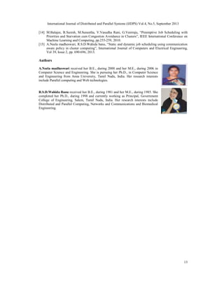 International Journal of Distributed and Parallel Systems (IJDPS) Vol.4, No.5, September 2013
13
[14] M.Balajee, B.Suresh, M.Suneetha, V.Vasudha Rani, G.Veerraju, “Preemptive Job Scheduling with
Priorities and Starvation cum Congestion Avoidance in Clusters”, IEEE International Conference on
Machine Learning and Computing, pp.255-259, 2010.
[15] A.Neela madheswari, R.S.D.Wahida banu, “Static and dynamic job scheduling using communication
aware policy in cluster computing”, International Journal of Computers and Electrical Engineering,
Vol 39, Issue 2, pp. 690-696, 2013.
Authors
A.Neela madheswari received her B.E., during 2000 and her M.E., during 2006 in
Computer Science and Engineering. She is pursuing her Ph.D., in Computer Science
and Engineering from Anna University, Tamil Nadu, India. Her research interests
include Parallel computing and Web technologies.
R.S.D.Wahida Banu received her B.E., during 1981 and her M.E., during 1985. She
completed her Ph.D., during 1998 and currently working as Principal, Government
College of Engineering, Salem, Tamil Nadu, India. Her research interests include
Distributed and Parallel Computing, Networks and Communications and Biomedical
Engineering.
 