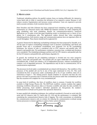 International Journal of Distributed and Parallel Systems (IJDPS) Vol.4, No.5, September 2013
2
2. MOTIVATION
Traditional scheduling policies for parallel systems focus on treating differently for interactive
versus batch jobs in order to maximize the utilization of an expensive system. Because it will
reduces resource fragmentation and increases system utilization. Users are expected to provide
nearly accurate estimates of job execution times [14].
Peter Strazdins and John Uhlmann has been compared local scheduling with gang scheduling.
Experiments on a Beowulf cluster with 100Mb fast Ethernet switches are made comparing the
gang scheduling with local scheduling. Results for communication-intensive numerical
applications on 16 nodes reveal that gang scheduling results in slowdowns up to a factor of two
greater for 8 simultaneous jobs. The application studies showed that, when considering
scheduling policies, both memory usage and communication patterns have an important effect on
overall throughput. These factors should not be neglected [2].
A generic framework for deploying coscheduling techniques has been proposed by Saurabh, et al.
All the types of explicit coscheduling techniques such as dynamic coscheduling, spin block and
periodic boost and a co-ordinated coscheduling were proposed. For all the coscheduling
techniques, the mixture of jobs is considered such as CPU intensive and parallel jobs, I/O
intensive and parallel jobs. For performance evaluation, execution time, overhead and slowdown
were considered. The scheduling techniques perform well for CPU intensive and parallel jobs but
for the I/O intensive and parallel jobs, performance degrades [1].
In general, the workload for job scheduling techniques is divided into two main categories
namely: serial jobs and parallel jobs. The parallel jobs are again subdivided into batch jobs or
coscheduled jobs. A batch job contains a set of independent processes, whereas coscheduled job
contains a set of dependent processes. The dependencies may be due to communication, I/O or
synchronization requirement.
The processes involved under a coscheduled job are related with themselves. The workflow of the
processes of the parallel job can be in any of the types mentioned in [12], [5]. This work
considered the flow of processes under coscheduled job to be of type workflow chain [5] as
mentioned in Figure 1. The starting process should complete its execution and then the next
process will start its execution and it continues till the last process under that coscheduled job and
thus the execution will complete for every coscheduled job.
In some kind of workflows, this form of workflow chain is common. Consider the workflow
available in High Energy Physics [8]. The HEPTrails workflow contains modules that support
streaming workflows that process data as it becomes available and make the data available for
further processing. Each module’s individual operations are fine-grained, the module’s
communication overhead can be greater than operations themselves.
In many parallel job scheduling techniques, the workload considered is focused on serial jobs [9],
serial and I/O intensive jobs [1], batch jobs [3], [10] and the performance is evaluated. But
considering the communication intensive jobs is lagging. This work concentrates on scheduling
the communication intensive jobs on clusters for reducing the communication overhead among
various processors in clusters and thus to achieve better system utilization.
Figure 1. Workflow Chain
 