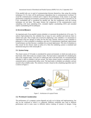 International Journal of Distributed and Parallel Systems (IJDPS) Vol.4, No.5, September 2013
3
If the parallel jobs are in need of communicating between themselves, then using the existing
techniques [1], [3], there will be performance degradation due to communication overhead. To
avoid the communication overhead and to improve the performance of the cluster or any high
performance computing environment, communication aware scheduling (CAS) is devised [15]. In
CAS, coscheduled job is considered for parallel job. But the comparisons with the existing
techniques are not done. This paper focuses the comparison of the communication aware
scheduling with local scheduling (LS), extended implicit coscheduling (ICS) and extended
explicit coscheduling (ECS) techniques.
3. SYSTEM DESIGN
An important goal of any parallel system scheduler is to promote the productivity of its users. To
achieve high productivity, the scheduler has to keep its users satisfied and motivate them to
submit more jobs. Due to high costs involved in deploying a new scheduler, it is uncommon to
experiment with new designs in reality for the first time. Instead, whenever a new scheduler is
proposed, it is first evaluated in simulation, and only if it demonstrates significant improvement
in performance can then become a candidate for an actual deployment. The role of simulation is
thus crucial for the choices made in reality [11]. Here the scheduling system is simulated and
monitored using Java with version jdk1.6.
3.1. System Setup
The cluster system of 124 nodes is considered for system environment, in which one node act as a
head node, while other nodes are compute nodes. The head node is responsible for scheduling the
jobs to the compute nodes. Users have to submit the jobs to the head node. It is assumed that the
scheduler is able to schedule a job per second. The entire cluster system is assumed to be fully
connected and no communication delay exists. The head node or scheduler can schedule a job per
second to the available nodes. The selection of node is based on the scheduling algorithm used. It
is shown in Figure 2.
Figure 2. Architecture of a typical Cluster
3.2. Workload Consideration
The performance of a computer system depends not only on its design and implementation, but
also on the workload to which it is subjected. Different workloads may lead to different
performance and in some cases to different relative ranking of systems or designs. Using
 