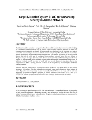 International Journal of Distributed and Parallel Systems (IJDPS) Vol.4, No.5, September 2013
DOI : 10.5121/ijdps.2013.4502 15
Target Detection System (TDS) for Enhancing
Security in Ad hoc Network
Hoshiyar Singh Kanyal1
, Prof. (Dr.) S. Rahamatkar2,
Dr .B.K Sharma3 ,
Bhasker
Sharma4
1
Research Scholar, IFTM, University Moradabad, India
2
Professor, Computer Science and Engineering (CSE), Shree Rayeshwar Institute of
Engineering and Information Technology, Shiroda India
3
Professors, Ajay Kumar Garg Engg. College (AKGEC) Ghaziabad, India,
4
Hi-Tech Institute of Engineering & Technology, Ghaziabad, India
ABSTRACT
The idea of an ad hoc network is a new pattern that allows mobile hosts (nodes) to converse without relying
on a predefined communications to keep the network connected. Most nodes are implicit to be mobile and
communication is implicit to be wireless. Ad-hoc networks are collaborative in the sense that each node is
assumed to relay packets for other nodes that will in return relay their packets. Thus all nodes in an ad-hoc
network form part of the network’s routing infrastructure. The mobility of nodes in an ad-hoc network
denotes that both the public and the topology of the network are extremely active. It is very difficult to
design a once-for-all target detection system. Instead, an incremental enrichment strategy may be more
feasible. A safe and sound protocol should at least include mechanisms against known assault types. In
addition, it should provide a system to easily add new security features in the future. Due to the
significance of MANET routing protocols, we focus on the recognition of attacks targeted at MANET
routing protocols.
Intrusion detection techniques for cooperation of node in MANET have been chosen as the security
parameter. This includes Watchdog and Path rater approach. It also nearby Reputation Based Schemes in
which Reputation concerning every node is measured and will be move to every node in network.
Reputation is defined as Someone’s donation to network operation. CONFIDANT [23], CORE [25],
OCEAN [24] schemes are analyzed and will be here also compared based on various parameters.
KEYWORDS
MANET, CONFIDANT, CORE, OCEAN.
1. INTRODUCTION
In the recent years wireless networks [1],[18] have witnessed a tremendous increase of popularity
in both research and industry. There are currently two variations of mobile networks. The first is
widely known as infrastructure networks since the gateways that connect them to other networks
(like the Internet) are fixed and wired.
 