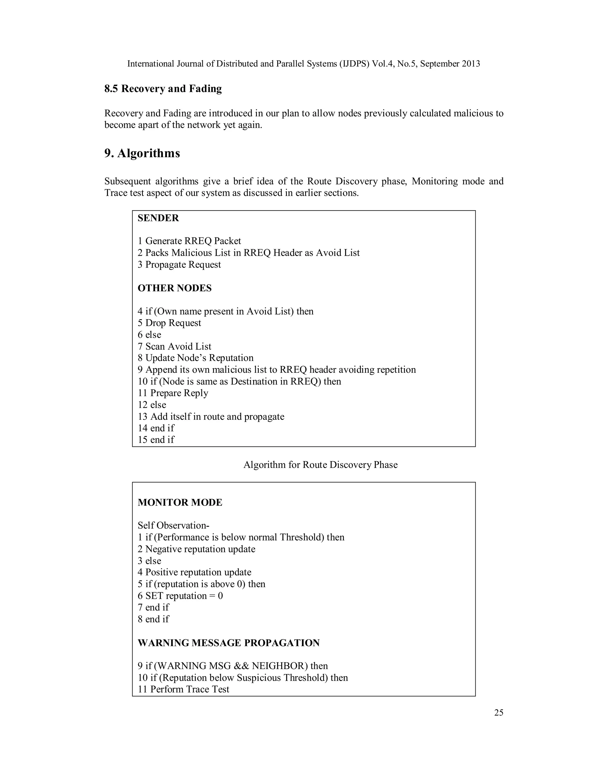 International Journal of Distributed and Parallel Systems (IJDPS) Vol.4, No.5, September 2013
25
8.5 Recovery and Fading
Recovery and Fading are introduced in our plan to allow nodes previously calculated malicious to
become apart of the network yet again.
9. Algorithms
Subsequent algorithms give a brief idea of the Route Discovery phase, Monitoring mode and
Trace test aspect of our system as discussed in earlier sections.
SENDER
1 Generate RREQ Packet
2 Packs Malicious List in RREQ Header as Avoid List
3 Propagate Request
OTHER NODES
4 if (Own name present in Avoid List) then
5 Drop Request
6 else
7 Scan Avoid List
8 Update Node’s Reputation
9 Append its own malicious list to RREQ header avoiding repetition
10 if (Node is same as Destination in RREQ) then
11 Prepare Reply
12 else
13 Add itself in route and propagate
14 end if
15 end if
Algorithm for Route Discovery Phase
MONITOR MODE
Self Observation-
1 if (Performance is below normal Threshold) then
2 Negative reputation update
3 else
4 Positive reputation update
5 if (reputation is above 0) then
6 SET reputation = 0
7 end if
8 end if
WARNING MESSAGE PROPAGATION
9 if (WARNING MSG && NEIGHBOR) then
10 if (Reputation below Suspicious Threshold) then
11 Perform Trace Test
 
