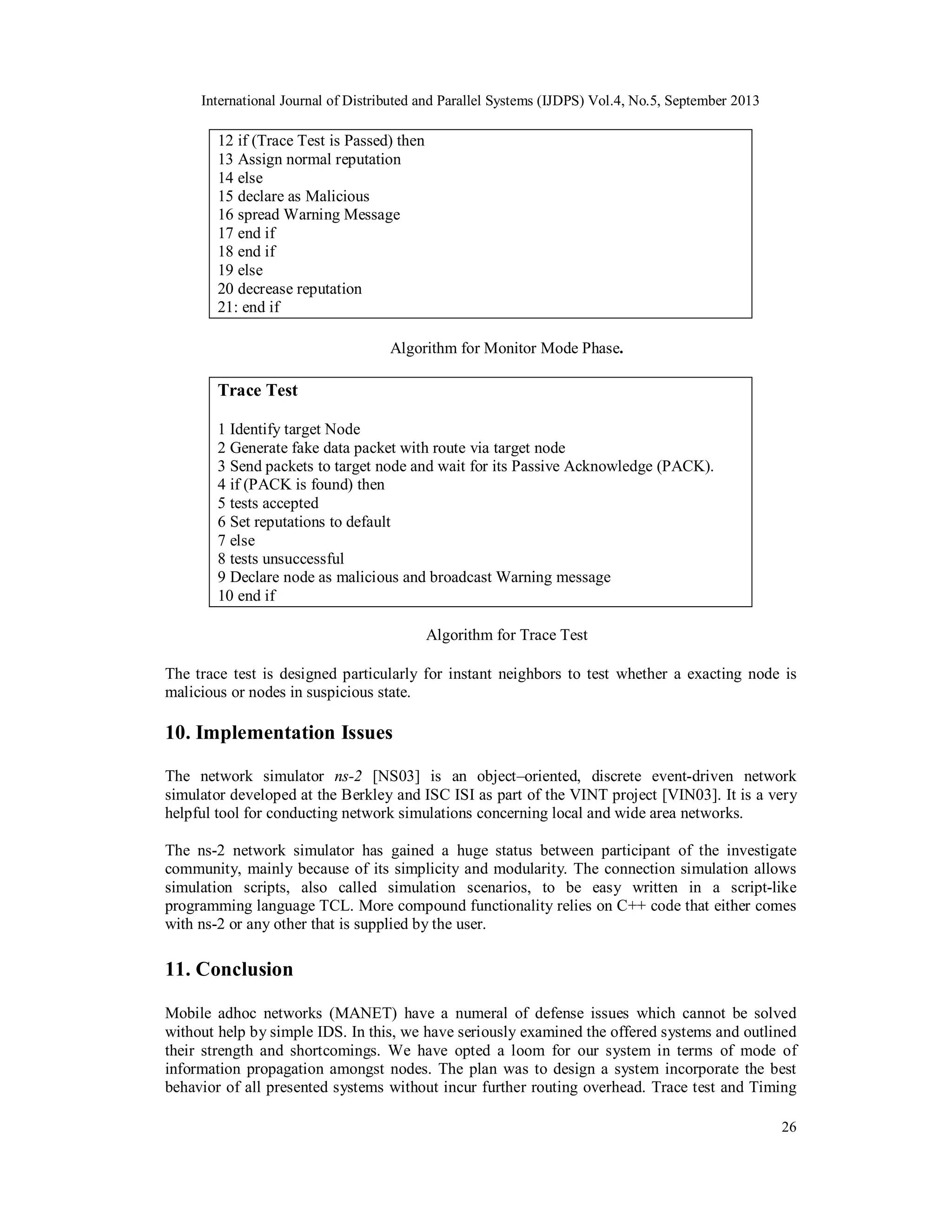 International Journal of Distributed and Parallel Systems (IJDPS) Vol.4, No.5, September 2013
26
12 if (Trace Test is Passed) then
13 Assign normal reputation
14 else
15 declare as Malicious
16 spread Warning Message
17 end if
18 end if
19 else
20 decrease reputation
21: end if
Algorithm for Monitor Mode Phase.
Trace Test
1 Identify target Node
2 Generate fake data packet with route via target node
3 Send packets to target node and wait for its Passive Acknowledge (PACK).
4 if (PACK is found) then
5 tests accepted
6 Set reputations to default
7 else
8 tests unsuccessful
9 Declare node as malicious and broadcast Warning message
10 end if
Algorithm for Trace Test
The trace test is designed particularly for instant neighbors to test whether a exacting node is
malicious or nodes in suspicious state.
10. Implementation Issues
The network simulator ns-2 [NS03] is an object–oriented, discrete event-driven network
simulator developed at the Berkley and ISC ISI as part of the VINT project [VIN03]. It is a very
helpful tool for conducting network simulations concerning local and wide area networks.
The ns-2 network simulator has gained a huge status between participant of the investigate
community, mainly because of its simplicity and modularity. The connection simulation allows
simulation scripts, also called simulation scenarios, to be easy written in a script-like
programming language TCL. More compound functionality relies on C++ code that either comes
with ns-2 or any other that is supplied by the user.
11. Conclusion
Mobile adhoc networks (MANET) have a numeral of defense issues which cannot be solved
without help by simple IDS. In this, we have seriously examined the offered systems and outlined
their strength and shortcomings. We have opted a loom for our system in terms of mode of
information propagation amongst nodes. The plan was to design a system incorporate the best
behavior of all presented systems without incur further routing overhead. Trace test and Timing
 