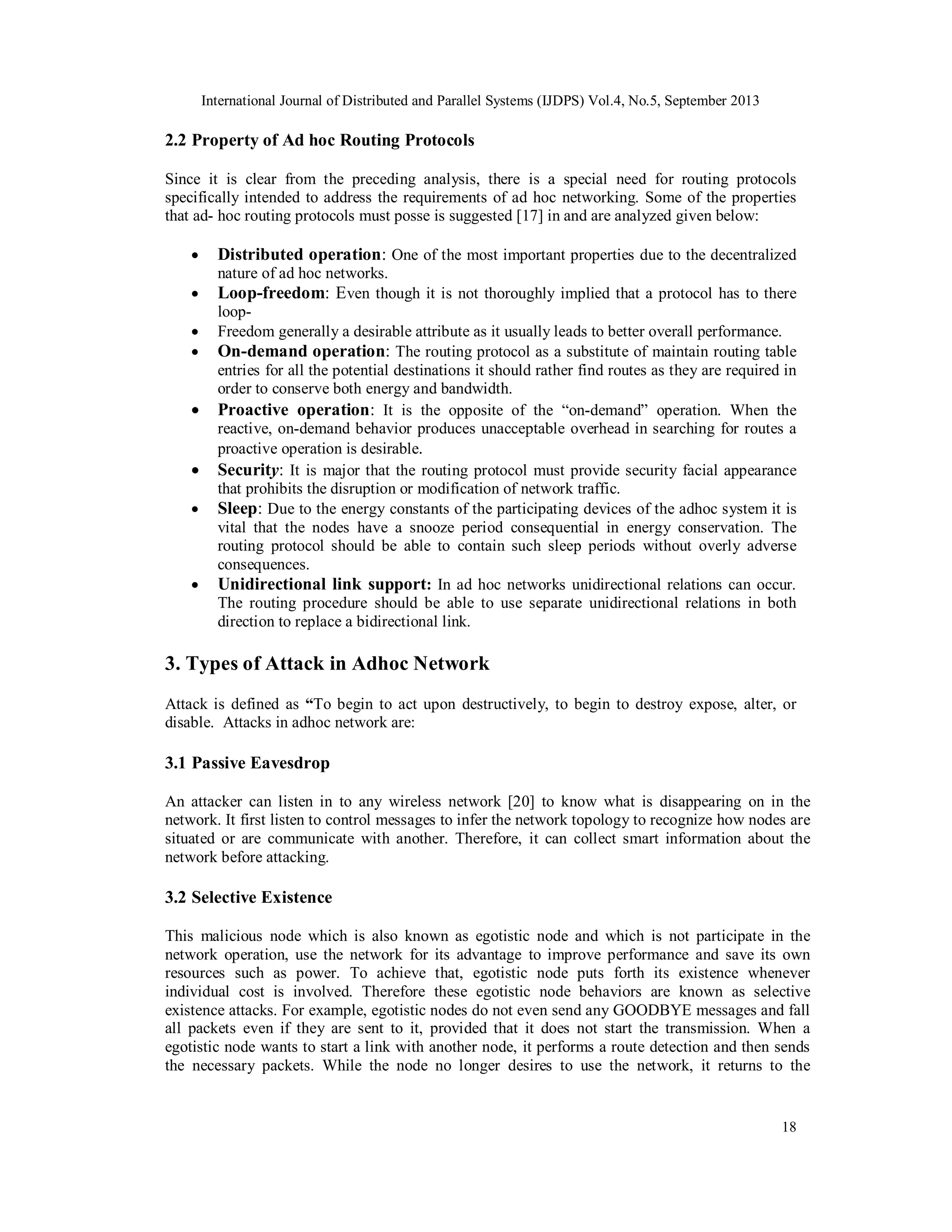 International Journal of Distributed and Parallel Systems (IJDPS) Vol.4, No.5, September 2013
18
2.2 Property of Ad hoc Routing Protocols
Since it is clear from the preceding analysis, there is a special need for routing protocols
specifically intended to address the requirements of ad hoc networking. Some of the properties
that ad- hoc routing protocols must posse is suggested [17] in and are analyzed given below:
 Distributed operation: One of the most important properties due to the decentralized
nature of ad hoc networks.
 Loop-freedom: Even though it is not thoroughly implied that a protocol has to there
loop-
 Freedom generally a desirable attribute as it usually leads to better overall performance.
 On-demand operation: The routing protocol as a substitute of maintain routing table
entries for all the potential destinations it should rather find routes as they are required in
order to conserve both energy and bandwidth.
 Proactive operation: It is the opposite of the “on-demand” operation. When the
reactive, on-demand behavior produces unacceptable overhead in searching for routes a
proactive operation is desirable.
 Security: It is major that the routing protocol must provide security facial appearance
that prohibits the disruption or modification of network traffic.
 Sleep: Due to the energy constants of the participating devices of the adhoc system it is
vital that the nodes have a snooze period consequential in energy conservation. The
routing protocol should be able to contain such sleep periods without overly adverse
consequences.
 Unidirectional link support: In ad hoc networks unidirectional relations can occur.
The routing procedure should be able to use separate unidirectional relations in both
direction to replace a bidirectional link.
3. Types of Attack in Adhoc Network
Attack is defined as “To begin to act upon destructively, to begin to destroy expose, alter, or
disable. Attacks in adhoc network are:
3.1 Passive Eavesdrop
An attacker can listen in to any wireless network [20] to know what is disappearing on in the
network. It first listen to control messages to infer the network topology to recognize how nodes are
situated or are communicate with another. Therefore, it can collect smart information about the
network before attacking.
3.2 Selective Existence
This malicious node which is also known as egotistic node and which is not participate in the
network operation, use the network for its advantage to improve performance and save its own
resources such as power. To achieve that, egotistic node puts forth its existence whenever
individual cost is involved. Therefore these egotistic node behaviors are known as selective
existence attacks. For example, egotistic nodes do not even send any GOODBYE messages and fall
all packets even if they are sent to it, provided that it does not start the transmission. When a
egotistic node wants to start a link with another node, it performs a route detection and then sends
the necessary packets. While the node no longer desires to use the network, it returns to the
 
