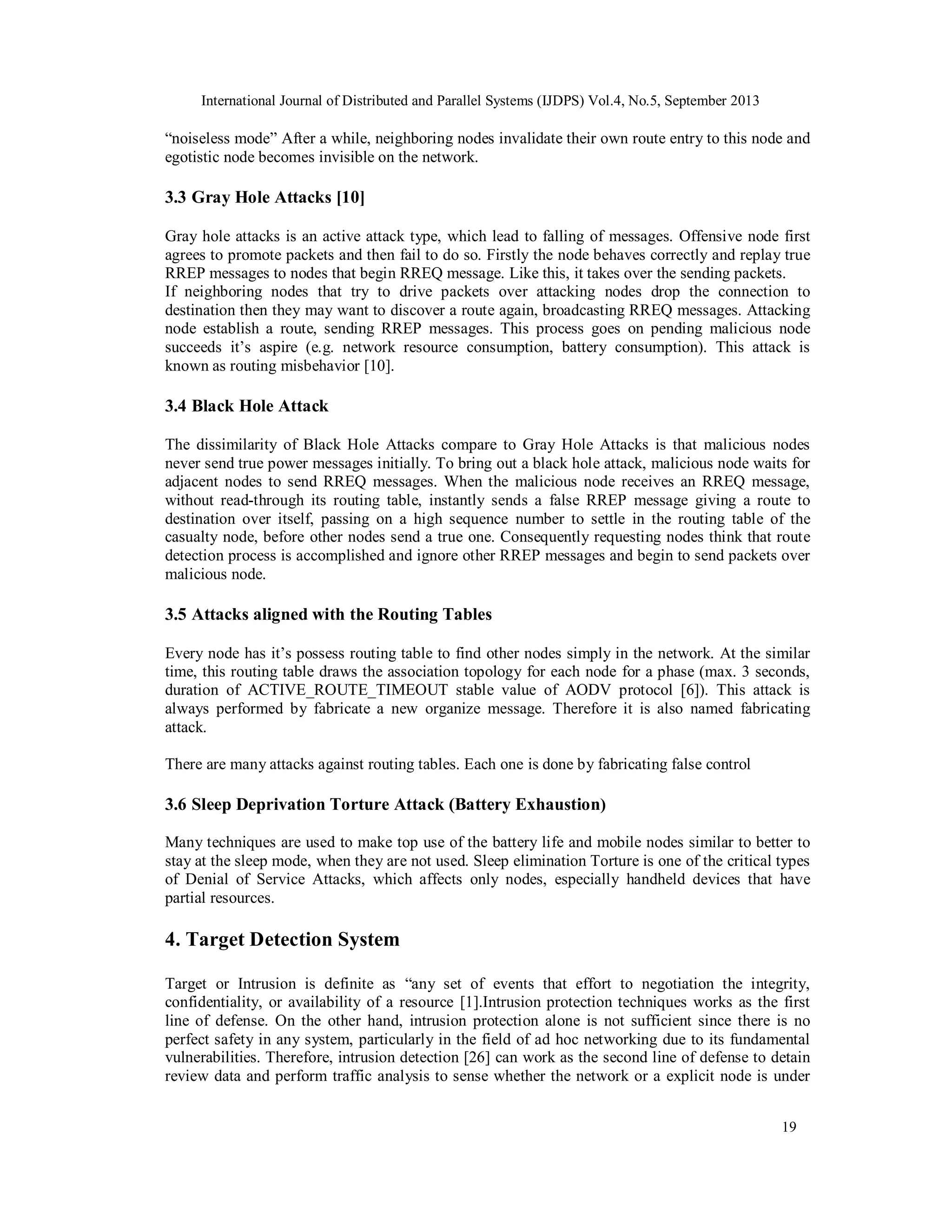 International Journal of Distributed and Parallel Systems (IJDPS) Vol.4, No.5, September 2013
19
“noiseless mode” After a while, neighboring nodes invalidate their own route entry to this node and
egotistic node becomes invisible on the network.
3.3 Gray Hole Attacks [10]
Gray hole attacks is an active attack type, which lead to falling of messages. Offensive node first
agrees to promote packets and then fail to do so. Firstly the node behaves correctly and replay true
RREP messages to nodes that begin RREQ message. Like this, it takes over the sending packets.
If neighboring nodes that try to drive packets over attacking nodes drop the connection to
destination then they may want to discover a route again, broadcasting RREQ messages. Attacking
node establish a route, sending RREP messages. This process goes on pending malicious node
succeeds it’s aspire (e.g. network resource consumption, battery consumption). This attack is
known as routing misbehavior [10].
3.4 Black Hole Attack
The dissimilarity of Black Hole Attacks compare to Gray Hole Attacks is that malicious nodes
never send true power messages initially. To bring out a black hole attack, malicious node waits for
adjacent nodes to send RREQ messages. When the malicious node receives an RREQ message,
without read-through its routing table, instantly sends a false RREP message giving a route to
destination over itself, passing on a high sequence number to settle in the routing table of the
casualty node, before other nodes send a true one. Consequently requesting nodes think that route
detection process is accomplished and ignore other RREP messages and begin to send packets over
malicious node.
3.5 Attacks aligned with the Routing Tables
Every node has it’s possess routing table to find other nodes simply in the network. At the similar
time, this routing table draws the association topology for each node for a phase (max. 3 seconds,
duration of ACTIVE_ROUTE_TIMEOUT stable value of AODV protocol [6]). This attack is
always performed by fabricate a new organize message. Therefore it is also named fabricating
attack.
There are many attacks against routing tables. Each one is done by fabricating false control
3.6 Sleep Deprivation Torture Attack (Battery Exhaustion)
Many techniques are used to make top use of the battery life and mobile nodes similar to better to
stay at the sleep mode, when they are not used. Sleep elimination Torture is one of the critical types
of Denial of Service Attacks, which affects only nodes, especially handheld devices that have
partial resources.
4. Target Detection System
Target or Intrusion is definite as “any set of events that effort to negotiation the integrity,
confidentiality, or availability of a resource [1].Intrusion protection techniques works as the first
line of defense. On the other hand, intrusion protection alone is not sufficient since there is no
perfect safety in any system, particularly in the field of ad hoc networking due to its fundamental
vulnerabilities. Therefore, intrusion detection [26] can work as the second line of defense to detain
review data and perform traffic analysis to sense whether the network or a explicit node is under
 