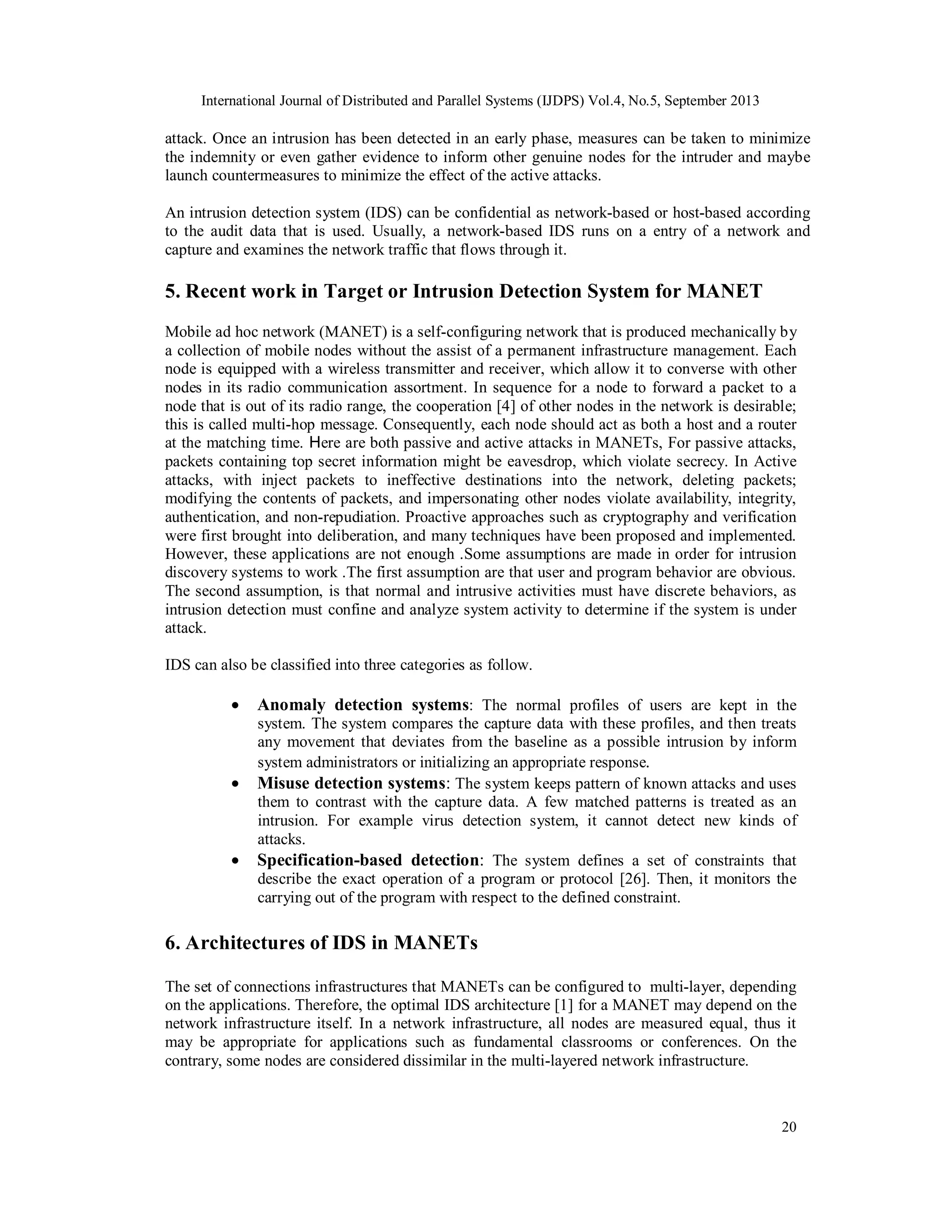 International Journal of Distributed and Parallel Systems (IJDPS) Vol.4, No.5, September 2013
20
attack. Once an intrusion has been detected in an early phase, measures can be taken to minimize
the indemnity or even gather evidence to inform other genuine nodes for the intruder and maybe
launch countermeasures to minimize the effect of the active attacks.
An intrusion detection system (IDS) can be confidential as network-based or host-based according
to the audit data that is used. Usually, a network-based IDS runs on a entry of a network and
capture and examines the network traffic that flows through it.
5. Recent work in Target or Intrusion Detection System for MANET
Mobile ad hoc network (MANET) is a self-configuring network that is produced mechanically by
a collection of mobile nodes without the assist of a permanent infrastructure management. Each
node is equipped with a wireless transmitter and receiver, which allow it to converse with other
nodes in its radio communication assortment. In sequence for a node to forward a packet to a
node that is out of its radio range, the cooperation [4] of other nodes in the network is desirable;
this is called multi-hop message. Consequently, each node should act as both a host and a router
at the matching time. Here are both passive and active attacks in MANETs, For passive attacks,
packets containing top secret information might be eavesdrop, which violate secrecy. In Active
attacks, with inject packets to ineffective destinations into the network, deleting packets;
modifying the contents of packets, and impersonating other nodes violate availability, integrity,
authentication, and non-repudiation. Proactive approaches such as cryptography and verification
were first brought into deliberation, and many techniques have been proposed and implemented.
However, these applications are not enough .Some assumptions are made in order for intrusion
discovery systems to work .The first assumption are that user and program behavior are obvious.
The second assumption, is that normal and intrusive activities must have discrete behaviors, as
intrusion detection must confine and analyze system activity to determine if the system is under
attack.
IDS can also be classified into three categories as follow.
 Anomaly detection systems: The normal profiles of users are kept in the
system. The system compares the capture data with these profiles, and then treats
any movement that deviates from the baseline as a possible intrusion by inform
system administrators or initializing an appropriate response.
 Misuse detection systems: The system keeps pattern of known attacks and uses
them to contrast with the capture data. A few matched patterns is treated as an
intrusion. For example virus detection system, it cannot detect new kinds of
attacks.
 Specification-based detection: The system defines a set of constraints that
describe the exact operation of a program or protocol [26]. Then, it monitors the
carrying out of the program with respect to the defined constraint.
6. Architectures of IDS in MANETs
The set of connections infrastructures that MANETs can be configured to multi-layer, depending
on the applications. Therefore, the optimal IDS architecture [1] for a MANET may depend on the
network infrastructure itself. In a network infrastructure, all nodes are measured equal, thus it
may be appropriate for applications such as fundamental classrooms or conferences. On the
contrary, some nodes are considered dissimilar in the multi-layered network infrastructure.
 