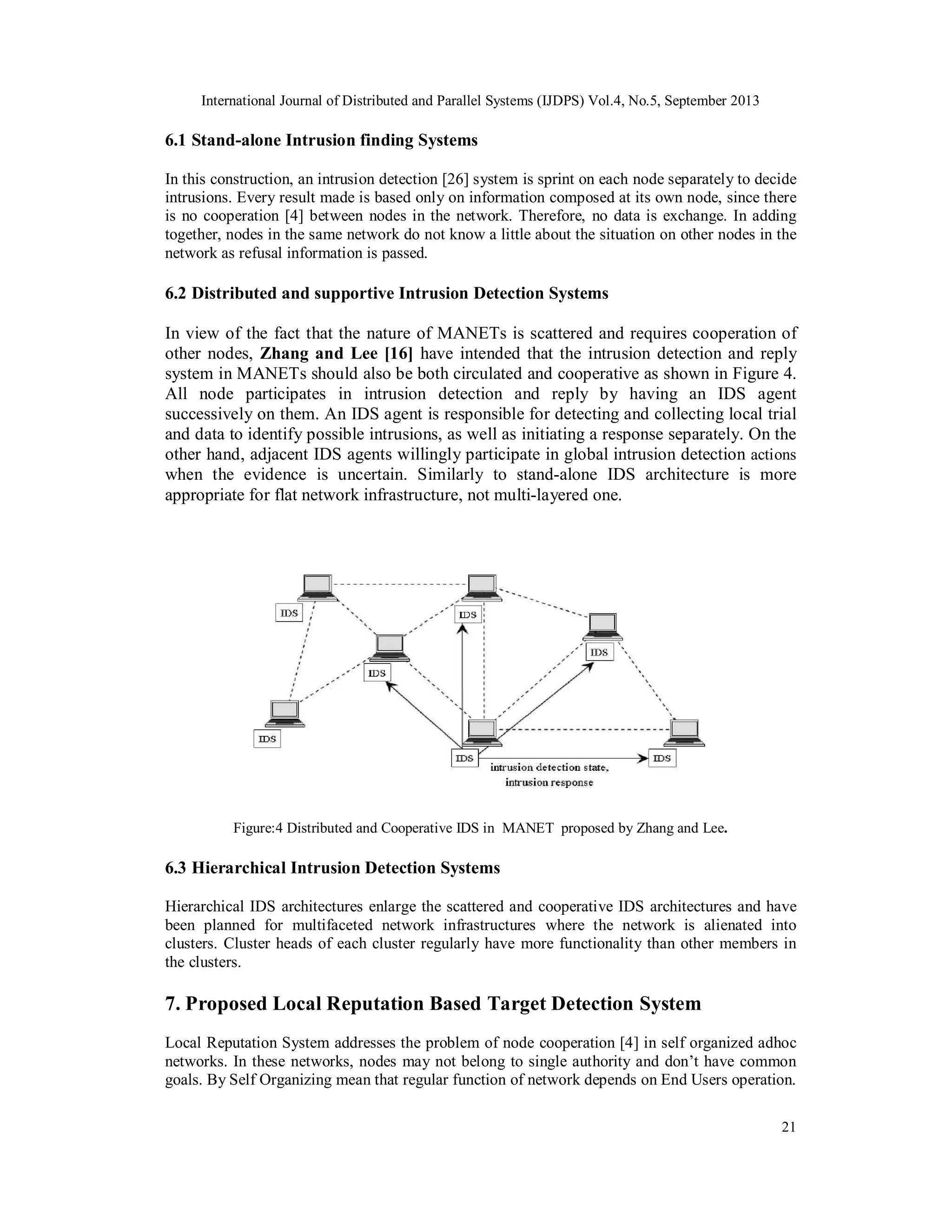 International Journal of Distributed and Parallel Systems (IJDPS) Vol.4, No.5, September 2013
21
6.1 Stand-alone Intrusion finding Systems
In this construction, an intrusion detection [26] system is sprint on each node separately to decide
intrusions. Every result made is based only on information composed at its own node, since there
is no cooperation [4] between nodes in the network. Therefore, no data is exchange. In adding
together, nodes in the same network do not know a little about the situation on other nodes in the
network as refusal information is passed.
6.2 Distributed and supportive Intrusion Detection Systems
In view of the fact that the nature of MANETs is scattered and requires cooperation of
other nodes, Zhang and Lee [16] have intended that the intrusion detection and reply
system in MANETs should also be both circulated and cooperative as shown in Figure 4.
All node participates in intrusion detection and reply by having an IDS agent
successively on them. An IDS agent is responsible for detecting and collecting local trial
and data to identify possible intrusions, as well as initiating a response separately. On the
other hand, adjacent IDS agents willingly participate in global intrusion detection actions
when the evidence is uncertain. Similarly to stand-alone IDS architecture is more
appropriate for flat network infrastructure, not multi-layered one.
Figure:4 Distributed and Cooperative IDS in MANET proposed by Zhang and Lee.
6.3 Hierarchical Intrusion Detection Systems
Hierarchical IDS architectures enlarge the scattered and cooperative IDS architectures and have
been planned for multifaceted network infrastructures where the network is alienated into
clusters. Cluster heads of each cluster regularly have more functionality than other members in
the clusters.
7. Proposed Local Reputation Based Target Detection System
Local Reputation System addresses the problem of node cooperation [4] in self organized adhoc
networks. In these networks, nodes may not belong to single authority and don’t have common
goals. By Self Organizing mean that regular function of network depends on End Users operation.
 
