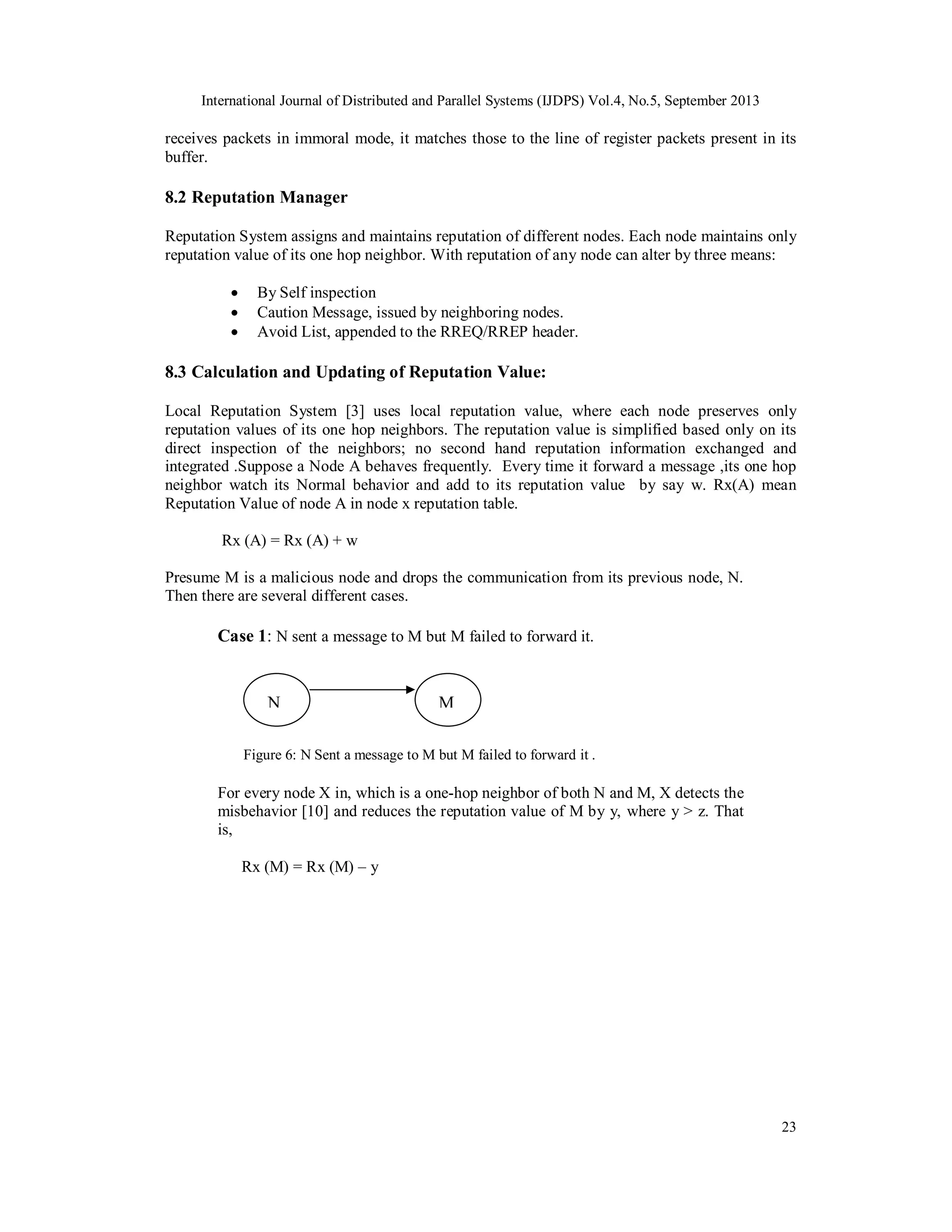 International Journal of Distributed and Parallel Systems (IJDPS) Vol.4, No.5, September 2013
23
receives packets in immoral mode, it matches those to the line of register packets present in its
buffer.
8.2 Reputation Manager
Reputation System assigns and maintains reputation of different nodes. Each node maintains only
reputation value of its one hop neighbor. With reputation of any node can alter by three means:
 By Self inspection
 Caution Message, issued by neighboring nodes.
 Avoid List, appended to the RREQ/RREP header.
8.3 Calculation and Updating of Reputation Value:
Local Reputation System [3] uses local reputation value, where each node preserves only
reputation values of its one hop neighbors. The reputation value is simplified based only on its
direct inspection of the neighbors; no second hand reputation information exchanged and
integrated .Suppose a Node A behaves frequently. Every time it forward a message ,its one hop
neighbor watch its Normal behavior and add to its reputation value by say w. Rx(A) mean
Reputation Value of node A in node x reputation table.
Rx (A) = Rx (A) + w
Presume M is a malicious node and drops the communication from its previous node, N.
Then there are several different cases.
Case 1: N sent a message to M but M failed to forward it.
Figure 6: N Sent a message to M but M failed to forward it .
For every node X in, which is a one-hop neighbor of both N and M, X detects the
misbehavior [10] and reduces the reputation value of M by y, where y > z. That
is,
Rx (M) = Rx (M) – y
N M
 