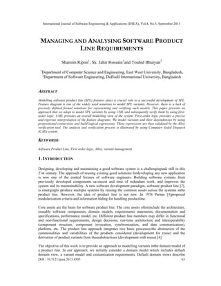International Journal of Software Engineering & Applications (IJSEA), Vol.4, No.5, September 2013
DOI : 10.5121/ijsea.2013.4505 63
MANAGING AND ANALYSING SOFTWARE PRODUCT
LINE REQUIREMENTS
Shamim Ripon1
, Sk. Jahir Hossain1
and Touhid Bhuiyan2
1
Department of Computer Science and Engineering, East West University, Bangladesh,
2
Department of Software Engineering, Daffodil International University, Bangladesh
ABSTRACT
Modelling software product line (SPL) features plays a crucial role to a successful development of SPL.
Feature diagram is one of the widely used notations to model SPL variants. However, there is a lack of
precisely defined formal notations for representing and verifying such models. This paper presents an
approach that we adopt to model SPL variants by using UML and subsequently verify them by using first-
order logic. UML provides an overall modelling view of the system. First-order logic provides a precise
and rigorous interpretation of the feature diagrams. We model variants and their dependencies by using
propositional connectives and build logical expressions. These expressions are then validated by the Alloy
verification tool. The analysis and verification process is illustrated by using Computer Aided Dispatch
(CAD) system.
KEYWORDS
Software Product Line, First order logic, Alloy, variant management
1. INTRODUCTION
Designing, developing and maintaining a good software system is a challengingtask still in this
21st century. The approach of reusing existing good solutions fordeveloping any new application
is now one of the central focuses of software engineers. Building software systems from
previously developed components savescost and time of redundant work, and improves the
system and its maintainability. A new software development paradigm, software product line [2],
is emergingto produce multiple systems by reusing the common assets across the systems inthe
product line. However, the idea of product line is not new. In 1976 Parnas [3]proposed
modularization criteria and information hiding for handling productline.
Core assets are the basis for software product line. The core assets ofteninclude the architecture,
reusable software components, domain models, requirements statements, documentation and
specifications, performance model, etc. Different product line members may differ in functional
and non-functional requirements, design decisions, run-time architecture and interoperability
(component structure, component invocation, synchronization, and data communication),
platform, etc. The product line approach integrates two basic processes:the abstraction of the
commonalities and variabilities of the products considered (development for reuse) and the
derivation of product variants from theseabstractions (development with reuse) [4].
The objective of this work is to provide an approach to modelling variants inthe domain model of
a product line. In our approach, we initially consider a domain model which includes default
domain view, a variant model and customization requirements. Default domain views describe
 