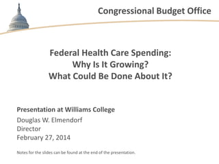 Congressional Budget Office

Federal Health Care Spending:
Why Is It Growing?
What Could Be Done About It?

Presentation at Williams College
Douglas W. Elmendorf
Director
February 27, 2014
Notes for the slides can be found at the end of the presentation.

 