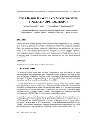 International Journal of Computer Science, Engineering and Information Technology (IJCSEIT), Vol. 4, No.5, October 2014
DOI : 10.5121/ijcseit.2014.4501 1
FPGA BASED HEARTBEATS MONITOR WITH
FINGERTIP OPTICAL SENSOR
Wahyu Kusuma R.1
, Ridha I.2
, Yasman Rianto3
, Swelandiah E.P4
1,3
Departement of Electrcal Engineering, Gunadarma University, Jakarta, Indonesia
2,4
Departement of Computer Science, Gunadarma University, , Jakarta, Indonesia
ABSTRACT
The heart is an organ of human body which has a vital function, small abnormalities can have a big impact
on the performance of the body. Heart disease is the number one cause of death in the world. Examination
of the heart can be detected from blood flow in the fingertips, in order to obtain information about the
number and rhythm of the heartbeat. This research aims to design and implement the FPGA board to
monitor the heart rate with optical sensors.The results of this study are expected to facilitate the patient's
medical team or independently in detecting heart health. The series is composed of blocks of sensors,
signal conditioning block, the block pulse counter, block timer 10 seconds and blocks the viewer. Based on
the test results of the 10 respondents with a variety of age and gender, has built a tool that the percentage
error of 3.94%.
KEYWORDS
Heartbeat monitor, Xilinx ISE Webpack, FPGA, optical sensor
1. INTRODUCTION
The heart is an organ of human body which has a vital function, small abnormalities can have a
big impact on the performance of the heart kita.Penyakit body is the number one cause of death
in the world. Based on data from the World Health Organization (WHO), cardiovascular disease
has reached 29% in the percentage of deaths in the world and 17 million people die every year
due to heart and blood vessel disease throughout the world [3].
The development of medical instrumentation systems is growing rapidly along with the need for
medical personnel to diagnose a patient and a medical examination. One medical instrumentation
used for the examination of the heart is Electrocardiograph (ECG). ECG is a medical instrument
that is commonly used by the medical team to detect heart rate and rhythm [6]. EKG can not be
used independently by patients to detect a patient's pulse. In addition to the expensive costs for
the procurement of ECG, ECG devices also require special skills to operate.
Along with the requirement in the design and manufacture of medical devices, digital electronics
design technology is developing very rapidly, both in terms of hardware and software. Xilinx is
one manufacturer that produces equipment or tools for modeling the design of digital systems.
One product is in the form of a kit module board FPGA (Field Programmable Gate Array).
FPGA is a programmable device that is composed of large modules independent logic that can be
configured by the user who is connecting through the canals of programmable routing [4].
 