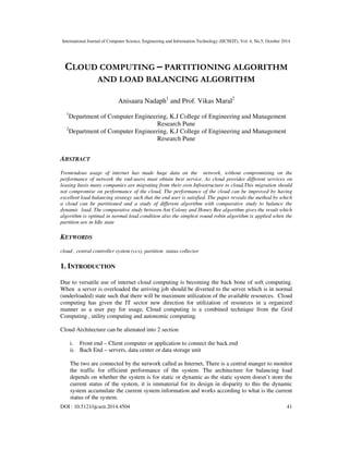 International Journal of Computer Science, Engineering and Information Technology (IJCSEIT), Vol. 4, No.5, October 2014
DOI : 10.5121/ijcseit.2014.4504 41
CLOUD COMPUTING – PARTITIONING ALGORITHM
AND LOAD BALANCING ALGORITHM
Anisaara Nadaph1
and Prof. Vikas Maral2
1
Department of Computer Engineering, K.J College of Engineering and Management
Research Pune
2
Department of Computer Engineering, K.J College of Engineering and Management
Research Pune
ABSTRACT
Tremendous usage of internet has made huge data on the network, without compromising on the
performance of network the end-users must obtain best service. As cloud provides different services on
leasing basis many companies are migrating from their own Infrastructure to cloud,This migration should
not compromise on performance of the cloud, The performance of the cloud can be improved by having
excellent load balancing strategy such that the end user is satisfied. The paper reveals the method by which
a cloud can be partitioned and a study of different algorithm with comparative study to balance the
dynamic load. The comparative study between Ant Colony and Honey Bee algorithm gives the result which
algorithm is optimal in normal load condition also the simplest round robin algorithm is applied when the
partition are in Idle state
KEYWORDS
cloud , central controller system (ccs), partition status collector
1. INTRODUCTION
Due to versatile use of internet cloud computing is becoming the back bone of soft computing.
When a server is overloaded the arriving job should be diverted to the server which is in normal
(underloaded) state such that there will be maximum utilization of the available resources. Cloud
computing has given the IT sector new direction for utilization of resources in a organized
manner as a user pay for usage, Cloud computing is a combined technique from the Grid
Computing , utility computing and autonomic computing.
Cloud Architecture can be alienated into 2 section
i. Front end – Client computer or application to connect the back end
ii. Bach End – servers, data center or data storage unit
The two are connected by the network called as Internet, There is a central manger to monitor
the traffic for efficient performance of the system. The architecture for balancing load
depends on whether the system is for static or dynamic as the static system doesn’t store the
current status of the system, it is immaterial for its design in disparity to this the dynamic
system accumulate the current system information and works according to what is the current
status of the system.
 