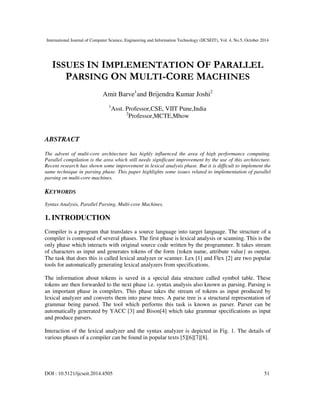 International Journal of Computer Science, Engineering and Information Technology (IJCSEIT), Vol. 4, No.5, October 2014
DOI : 10.5121/ijcseit.2014.4505 51
ISSUES IN IMPLEMENTATION OF PARALLEL
PARSING ON MULTI-CORE MACHINES
Amit Barve1
and Brijendra Kumar Joshi2
1
Asst. Professor,CSE, VIIT Pune,India
2
Professor,MCTE,Mhow
ABSTRACT
The advent of multi-core architecture has highly influenced the area of high performance computing.
Parallel compilation is the area which still needs significant improvement by the use of this architecture.
Recent research has shown some improvement in lexical analysis phase. But it is difficult to implement the
same technique in parsing phase. This paper highlights some issues related to implementation of parallel
parsing on multi-core machines.
KEYWORDS
Syntax Analysis, Parallel Parsing, Multi-core Machines.
1. INTRODUCTION
Compiler is a program that translates a source language into target language. The structure of a
compiler is composed of several phases. The first phase is lexical analysis or scanning. This is the
only phase which interacts with original source code written by the programmer. It takes stream
of characters as input and generates tokens of the form {token name, attribute value} as output.
The task that does this is called lexical analyzer or scanner. Lex [1] and Flex [2] are two popular
tools for automatically generating lexical analyzers from specifications.
The information about tokens is saved in a special data structure called symbol table. These
tokens are then forwarded to the next phase i.e. syntax analysis also known as parsing. Parsing is
an important phase in compilers. This phase takes the stream of tokens as input produced by
lexical analyzer and converts them into parse trees. A parse tree is a structural representation of
grammar being parsed. The tool which performs this task is known as parser. Parser can be
automatically generated by YACC [3] and Bison[4] which take grammar specifications as input
and produce parsers.
Interaction of the lexical analyzer and the syntax analyzer is depicted in Fig. 1. The details of
various phases of a compiler can be found in popular texts [5][6][7][8].
 