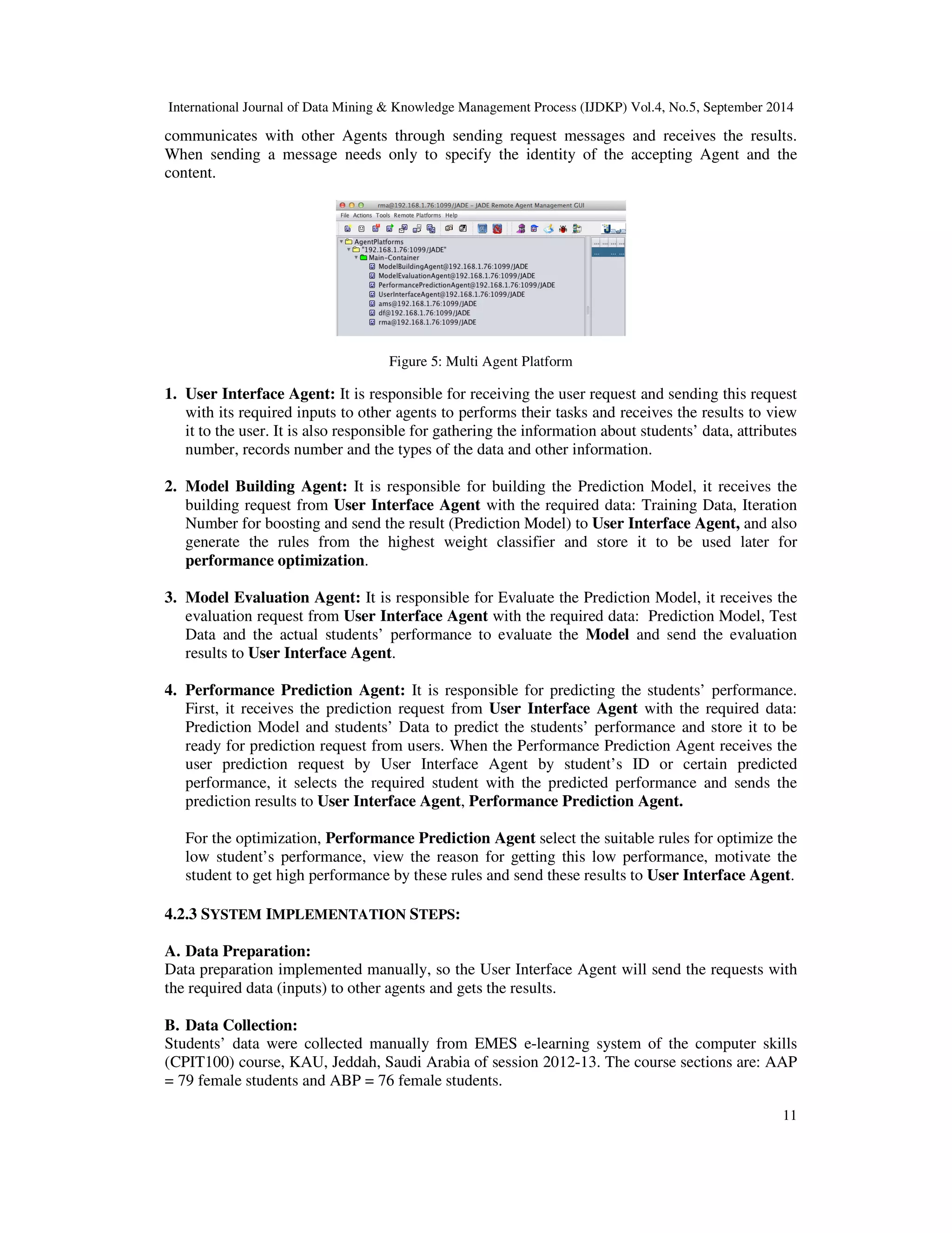 International Journal of Data Mining Knowledge Management Process (IJDKP) Vol.4, No.5, September 2014 communicates with other Agents through sending request messages and receives the results. When sending a message needs only to specify the identity of the accepting Agent and the content. 11 Figure 5: Multi Agent Platform 1. User Interface Agent: It is responsible for receiving the user request and sending this request with its required inputs to other agents to performs their tasks and receives the results to view it to the user. It is also responsible for gathering the information about students’ data, attributes number, records number and the types of the data and other information. 2. Model Building Agent: It is responsible for building the Prediction Model, it receives the building request from User Interface Agent with the required data: Training Data, Iteration Number for boosting and send the result (Prediction Model) to User Interface Agent, and also generate the rules from the highest weight classifier and store it to be used later for performance optimization. 3. Model Evaluation Agent: It is responsible for Evaluate the Prediction Model, it receives the evaluation request from User Interface Agent with the required data: Prediction Model, Test Data and the actual students’ performance to evaluate the Model and send the evaluation results to User Interface Agent. 4. Performance Prediction Agent: It is responsible for predicting the students’ performance. First, it receives the prediction request from User Interface Agent with the required data: Prediction Model and students’ Data to predict the students’ performance and store it to be ready for prediction request from users. When the Performance Prediction Agent receives the user prediction request by User Interface Agent by student’s ID or certain predicted performance, it selects the required student with the predicted performance and sends the prediction results to User Interface Agent, Performance Prediction Agent. For the optimization, Performance Prediction Agent select the suitable rules for optimize the low student’s performance, view the reason for getting this low performance, motivate the student to get high performance by these rules and send these results to User Interface Agent. 4.2.3 SYSTEM IMPLEMENTATION STEPS: A. Data Preparation: Data preparation implemented manually, so the User Interface Agent will send the requests with the required data (inputs) to other agents and gets the results. B. Data Collection: Students’ data were collected manually from EMES e-learning system of the computer skills (CPIT100) course, KAU, Jeddah, Saudi Arabia of session 2012-13. The course sections are: AAP = 79 female students and ABP = 76 female students. 