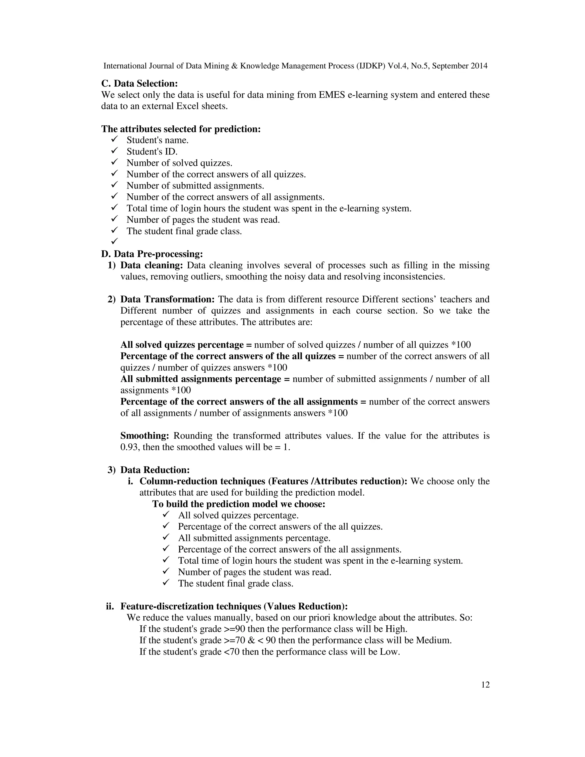 International Journal of Data Mining Knowledge Management Process (IJDKP) Vol.4, No.5, September 2014 C. Data Selection: We select only the data is useful for data mining from EMES e-learning system and entered these data to an external Excel sheets. 12 The attributes selected for prediction: Student's name. Student's ID. Number of solved quizzes. Number of the correct answers of all quizzes. Number of submitted assignments. Number of the correct answers of all assignments. Total time of login hours the student was spent in the e-learning system. Number of pages the student was read. The student final grade class. D. Data Pre-processing: 1) Data cleaning: Data cleaning involves several of processes such as filling in the missing values, removing outliers, smoothing the noisy data and resolving inconsistencies. 2) Data Transformation: The data is from different resource Different sections’ teachers and Different number of quizzes and assignments in each course section. So we take the percentage of these attributes. The attributes are: All solved quizzes percentage = number of solved quizzes / number of all quizzes *100 Percentage of the correct answers of the all quizzes = number of the correct answers of all quizzes / number of quizzes answers *100 All submitted assignments percentage = number of submitted assignments / number of all assignments *100 Percentage of the correct answers of the all assignments = number of the correct answers of all assignments / number of assignments answers *100 Smoothing: Rounding the transformed attributes values. If the value for the attributes is 0.93, then the smoothed values will be = 1. 3) Data Reduction: i. Column-reduction techniques (Features /Attributes reduction): We choose only the attributes that are used for building the prediction model. To build the prediction model we choose: All solved quizzes percentage. Percentage of the correct answers of the all quizzes. All submitted assignments percentage. Percentage of the correct answers of the all assignments. Total time of login hours the student was spent in the e-learning system. Number of pages the student was read. The student final grade class. ii. Feature-discretization techniques (Values Reduction): We reduce the values manually, based on our priori knowledge about the attributes. So: If the student's grade =90 then the performance class will be High. If the student's grade =70 90 then the performance class will be Medium. If the student's grade 70 then the performance class will be Low. 