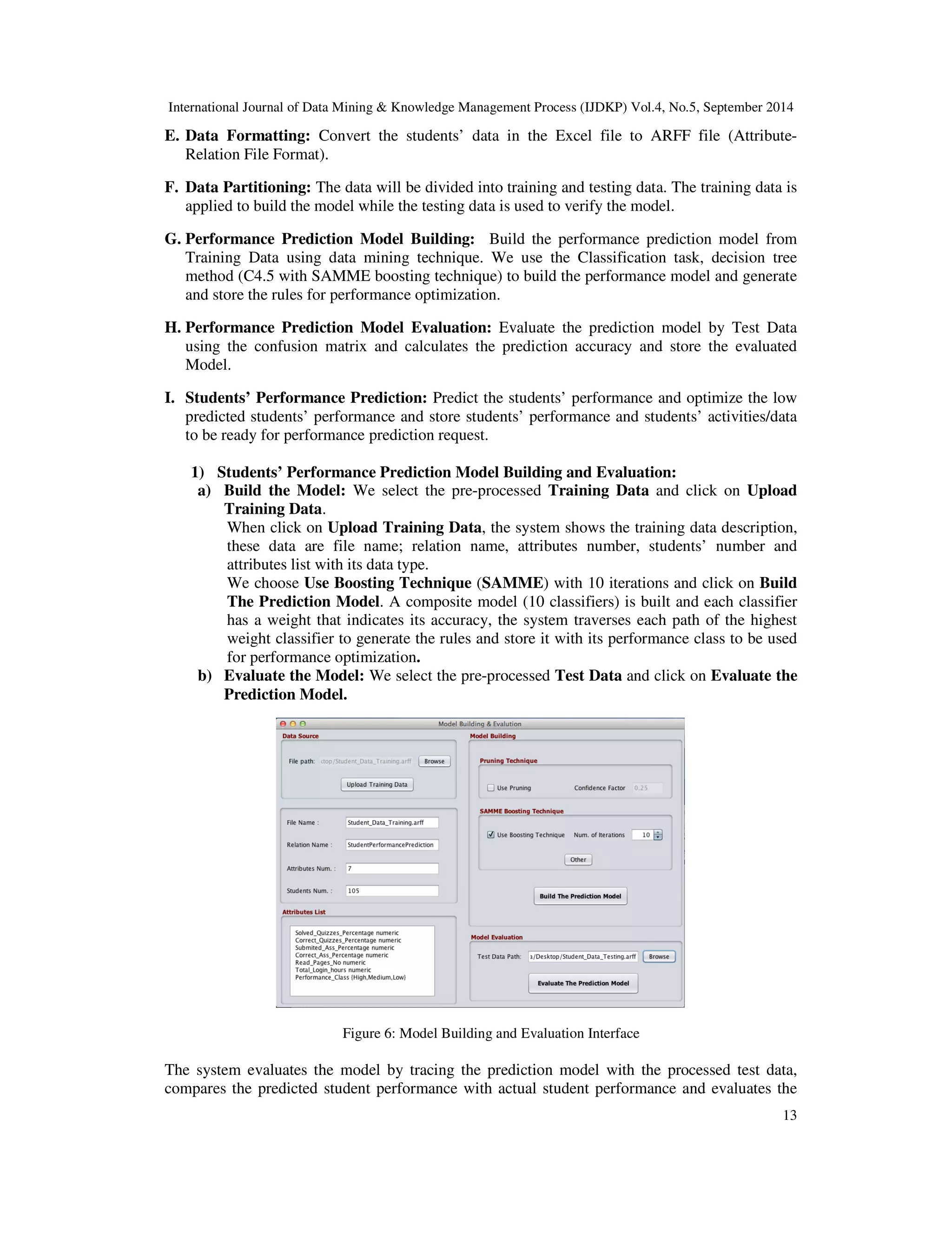 International Journal of Data Mining Knowledge Management Process (IJDKP) Vol.4, No.5, September 2014 E. Data Formatting: Convert the students’ data in the Excel file to ARFF file (Attribute- 13 Relation File Format). F. Data Partitioning: The data will be divided into training and testing data. The training data is applied to build the model while the testing data is used to verify the model. G. Performance Prediction Model Building: Build the performance prediction model from Training Data using data mining technique. We use the Classification task, decision tree method (C4.5 with SAMME boosting technique) to build the performance model and generate and store the rules for performance optimization. H. Performance Prediction Model Evaluation: Evaluate the prediction model by Test Data using the confusion matrix and calculates the prediction accuracy and store the evaluated Model. I. Students’ Performance Prediction: Predict the students’ performance and optimize the low predicted students’ performance and store students’ performance and students’ activities/data to be ready for performance prediction request. 1) Students’ Performance Prediction Model Building and Evaluation: a) Build the Model: We select the pre-processed Training Data and click on Upload Training Data. When click on Upload Training Data, the system shows the training data description, these data are file name; relation name, attributes number, students’ number and attributes list with its data type. We choose Use Boosting Technique (SAMME) with 10 iterations and click on Build The Prediction Model. A composite model (10 classifiers) is built and each classifier has a weight that indicates its accuracy, the system traverses each path of the highest weight classifier to generate the rules and store it with its performance class to be used for performance optimization. b) Evaluate the Model: We select the pre-processed Test Data and click on Evaluate the Prediction Model. Figure 6: Model Building and Evaluation Interface The system evaluates the model by tracing the prediction model with the processed test data, compares the predicted student performance with actual student performance and evaluates the 