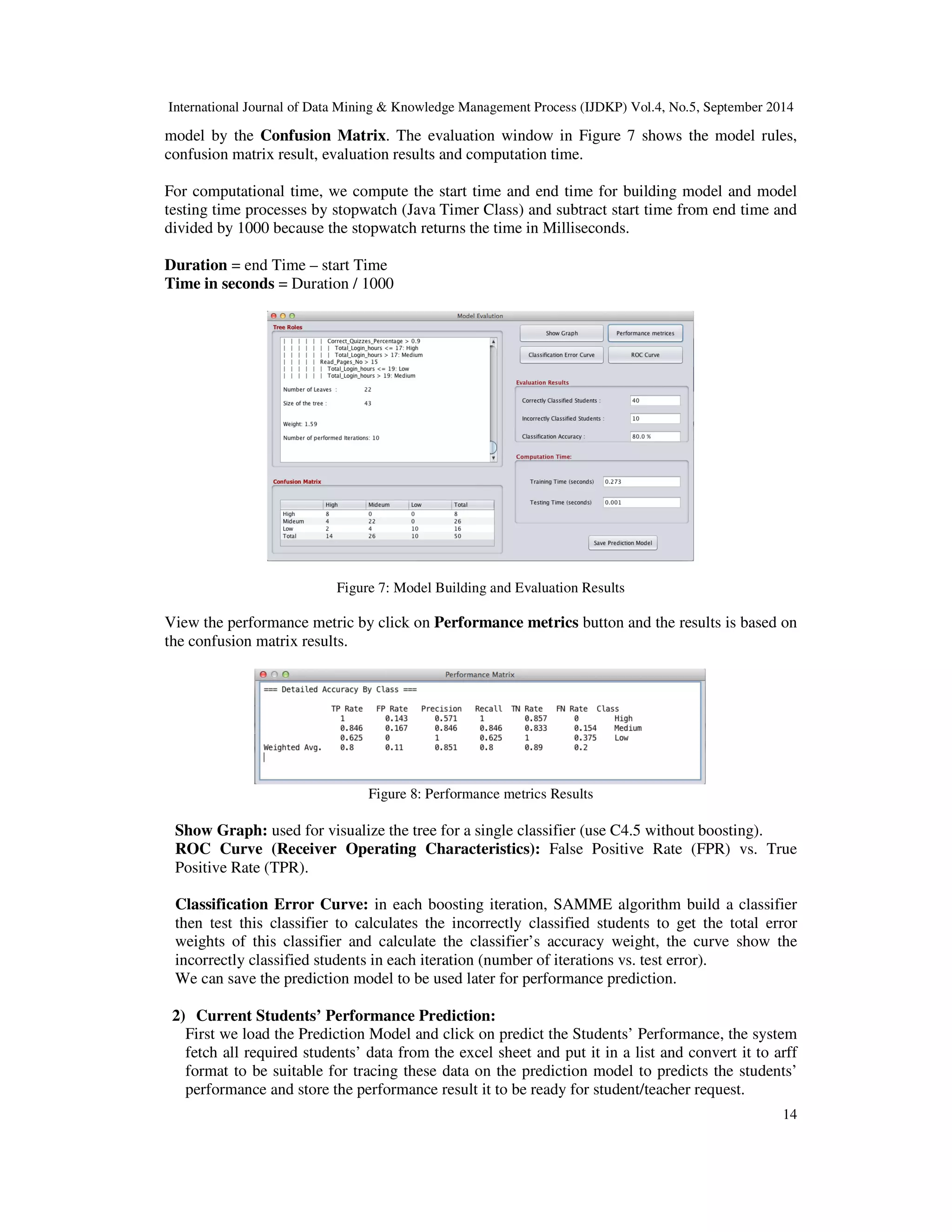 International Journal of Data Mining Knowledge Management Process (IJDKP) Vol.4, No.5, September 2014 model by the Confusion Matrix. The evaluation window in Figure 7 shows the model rules, confusion matrix result, evaluation results and computation time. For computational time, we compute the start time and end time for building model and model testing time processes by stopwatch (Java Timer Class) and subtract start time from end time and divided by 1000 because the stopwatch returns the time in Milliseconds. 14 Duration = end Time – start Time Time in seconds = Duration / 1000 Figure 7: Model Building and Evaluation Results View the performance metric by click on Performance metrics button and the results is based on the confusion matrix results. Figure 8: Performance metrics Results Show Graph: used for visualize the tree for a single classifier (use C4.5 without boosting). ROC Curve (Receiver Operating Characteristics): False Positive Rate (FPR) vs. True Positive Rate (TPR). Classification Error Curve: in each boosting iteration, SAMME algorithm build a classifier then test this classifier to calculates the incorrectly classified students to get the total error weights of this classifier and calculate the classifier’s accuracy weight, the curve show the incorrectly classified students in each iteration (number of iterations vs. test error). We can save the prediction model to be used later for performance prediction. 2) Current Students’ Performance Prediction: First we load the Prediction Model and click on predict the Students’ Performance, the system fetch all required students’ data from the excel sheet and put it in a list and convert it to arff format to be suitable for tracing these data on the prediction model to predicts the students’ performance and store the performance result it to be ready for student/teacher request. 