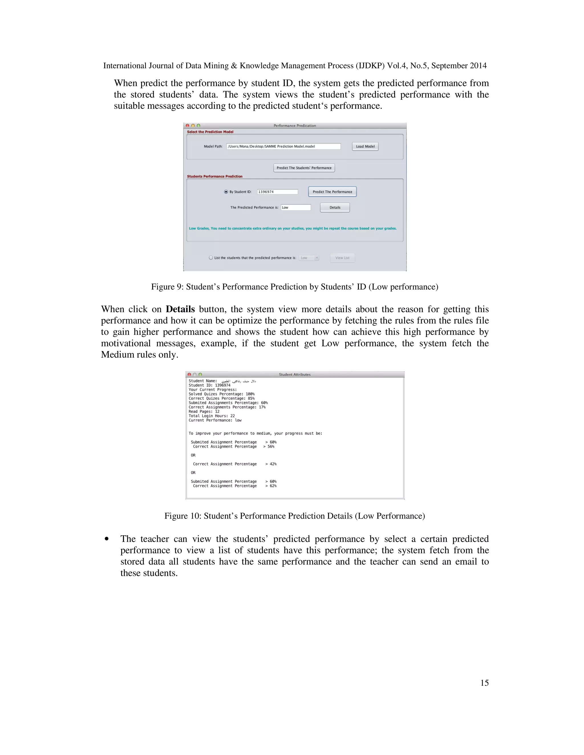 International Journal of Data Mining Knowledge Management Process (IJDKP) Vol.4, No.5, September 2014 When predict the performance by student ID, the system gets the predicted performance from the stored students’ data. The system views the student’s predicted performance with the suitable messages according to the predicted student‘s performance. 15 Figure 9: Student’s Performance Prediction by Students’ ID (Low performance) When click on Details button, the system view more details about the reason for getting this performance and how it can be optimize the performance by fetching the rules from the rules file to gain higher performance and shows the student how can achieve this high performance by motivational messages, example, if the student get Low performance, the system fetch the Medium rules only. Figure 10: Student’s Performance Prediction Details (Low Performance) • The teacher can view the students’ predicted performance by select a certain predicted performance to view a list of students have this performance; the system fetch from the stored data all students have the same performance and the teacher can send an email to these students. 
