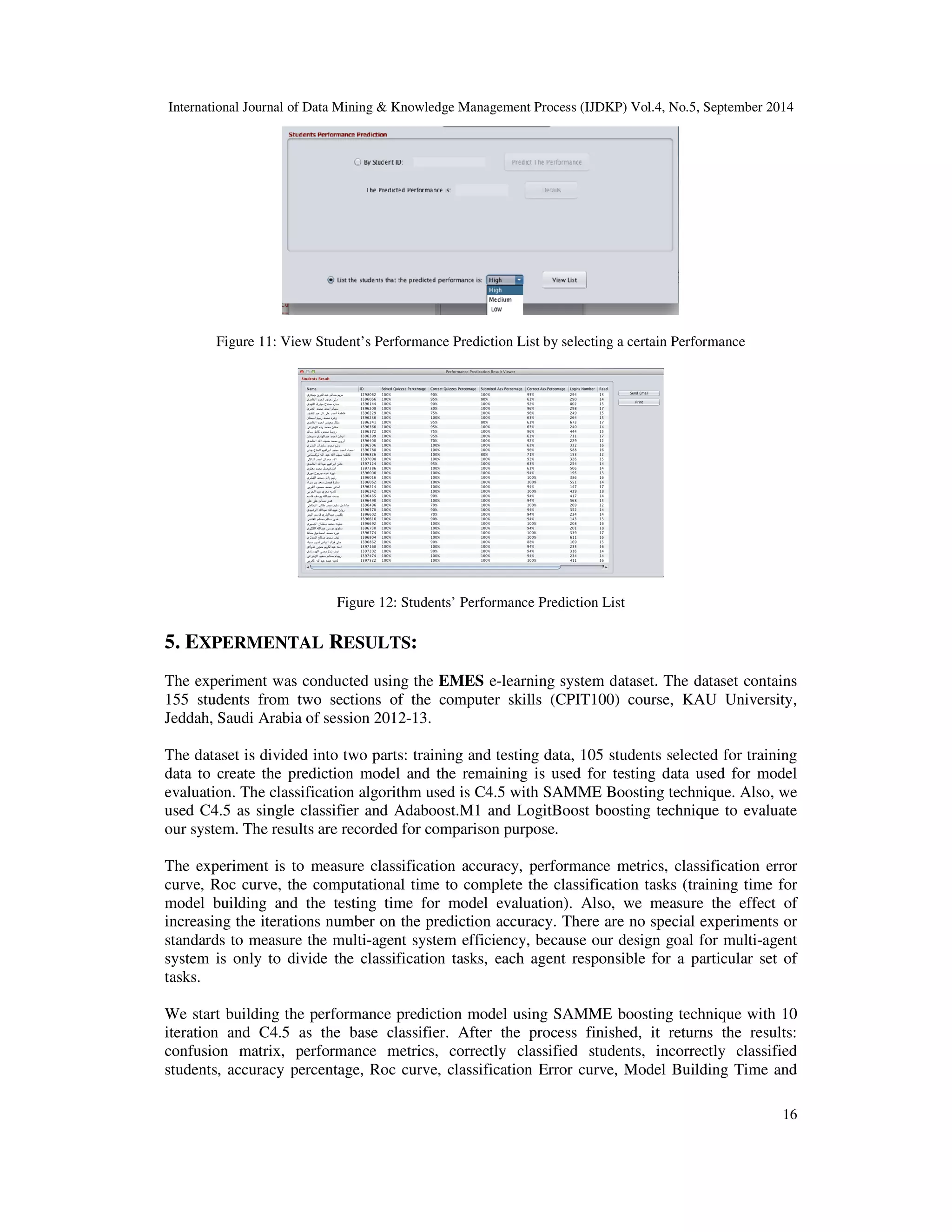 International Journal of Data Mining Knowledge Management Process (IJDKP) Vol.4, No.5, September 2014 16 Figure 11: View Student’s Performance Prediction List by selecting a certain Performance Figure 12: Students’ Performance Prediction List 5. EXPERMENTAL RESULTS: The experiment was conducted using the EMES e-learning system dataset. The dataset contains 155 students from two sections of the computer skills (CPIT100) course, KAU University, Jeddah, Saudi Arabia of session 2012-13. The dataset is divided into two parts: training and testing data, 105 students selected for training data to create the prediction model and the remaining is used for testing data used for model evaluation. The classification algorithm used is C4.5 with SAMME Boosting technique. Also, we used C4.5 as single classifier and Adaboost.M1 and LogitBoost boosting technique to evaluate our system. The results are recorded for comparison purpose. The experiment is to measure classification accuracy, performance metrics, classification error curve, Roc curve, the computational time to complete the classification tasks (training time for model building and the testing time for model evaluation). Also, we measure the effect of increasing the iterations number on the prediction accuracy. There are no special experiments or standards to measure the multi-agent system efficiency, because our design goal for multi-agent system is only to divide the classification tasks, each agent responsible for a particular set of tasks. We start building the performance prediction model using SAMME boosting technique with 10 iteration and C4.5 as the base classifier. After the process finished, it returns the results: confusion matrix, performance metrics, correctly classified students, incorrectly classified students, accuracy percentage, Roc curve, classification Error curve, Model Building Time and 