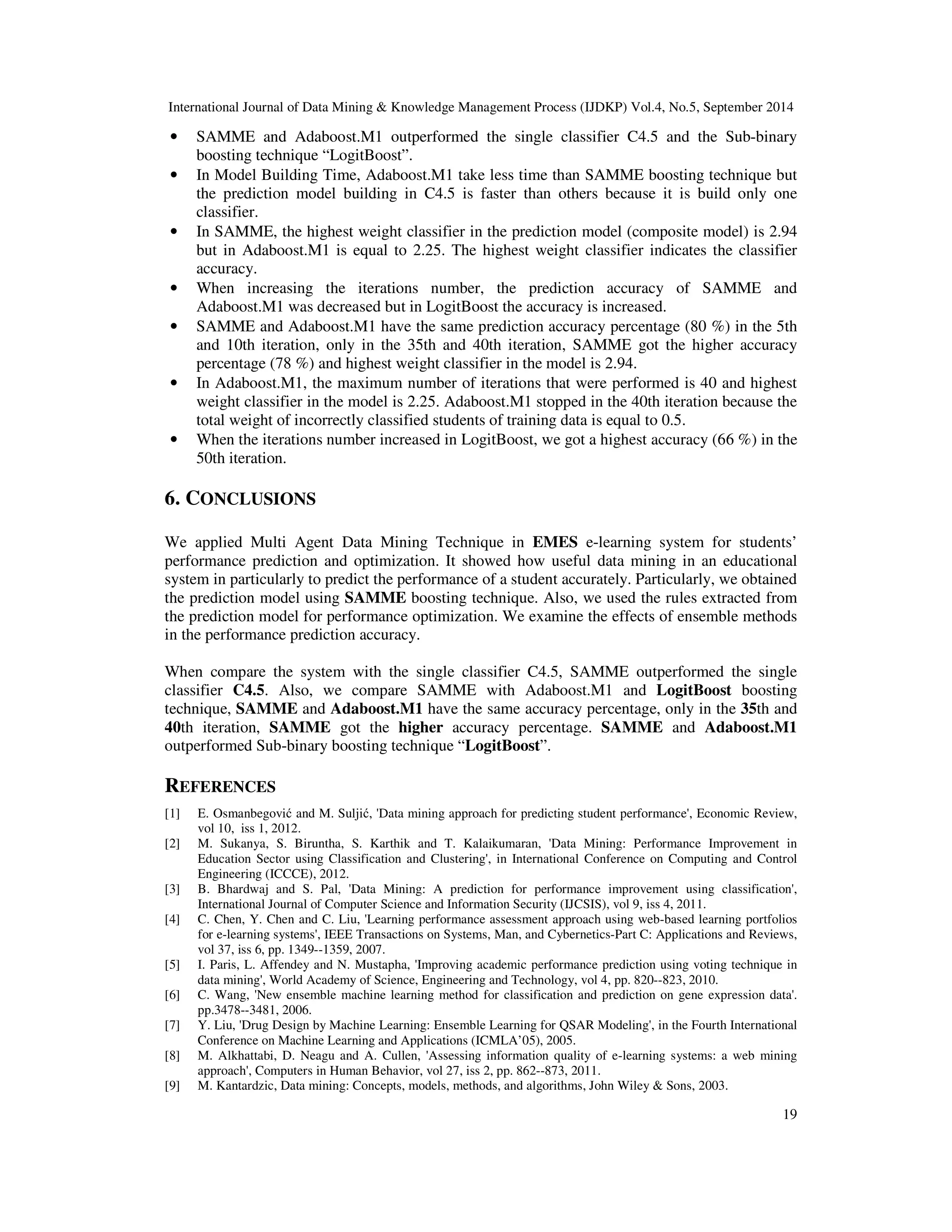 International Journal of Data Mining Knowledge Management Process (IJDKP) Vol.4, No.5, September 2014 • SAMME and Adaboost.M1 outperformed the single classifier C4.5 and the Sub-binary 19 boosting technique “LogitBoost”. • In Model Building Time, Adaboost.M1 take less time than SAMME boosting technique but the prediction model building in C4.5 is faster than others because it is build only one classifier. • In SAMME, the highest weight classifier in the prediction model (composite model) is 2.94 but in Adaboost.M1 is equal to 2.25. The highest weight classifier indicates the classifier accuracy. • When increasing the iterations number, the prediction accuracy of SAMME and Adaboost.M1 was decreased but in LogitBoost the accuracy is increased. • SAMME and Adaboost.M1 have the same prediction accuracy percentage (80 %) in the 5th and 10th iteration, only in the 35th and 40th iteration, SAMME got the higher accuracy percentage (78 %) and highest weight classifier in the model is 2.94. • In Adaboost.M1, the maximum number of iterations that were performed is 40 and highest weight classifier in the model is 2.25. Adaboost.M1 stopped in the 40th iteration because the total weight of incorrectly classified students of training data is equal to 0.5. • When the iterations number increased in LogitBoost, we got a highest accuracy (66 %) in the 50th iteration. 6. CONCLUSIONS We applied Multi Agent Data Mining Technique in EMES e-learning system for students’ performance prediction and optimization. It showed how useful data mining in an educational system in particularly to predict the performance of a student accurately. Particularly, we obtained the prediction model using SAMME boosting technique. Also, we used the rules extracted from the prediction model for performance optimization. We examine the effects of ensemble methods in the performance prediction accuracy. When compare the system with the single classifier C4.5, SAMME outperformed the single classifier C4.5. Also, we compare SAMME with Adaboost.M1 and LogitBoost boosting technique, SAMME and Adaboost.M1 have the same accuracy percentage, only in the 35th and 40th iteration, SAMME got the higher accuracy percentage. SAMME and Adaboost.M1 outperformed Sub-binary boosting technique “LogitBoost”. REFERENCES [1] E. Osmanbegovic and M. Suljic, 'Data mining approach for predicting student performance', Economic Review, vol 10, iss 1, 2012. [2] M. Sukanya, S. Biruntha, S. Karthik and T. Kalaikumaran, 'Data Mining: Performance Improvement in Education Sector using Classification and Clustering', in International Conference on Computing and Control Engineering (ICCCE), 2012. [3] B. Bhardwaj and S. Pal, 'Data Mining: A prediction for performance improvement using classification', International Journal of Computer Science and Information Security (IJCSIS), vol 9, iss 4, 2011. [4] C. Chen, Y. Chen and C. Liu, 'Learning performance assessment approach using web-based learning portfolios for e-learning systems', IEEE Transactions on Systems, Man, and Cybernetics-Part C: Applications and Reviews, vol 37, iss 6, pp. 1349--1359, 2007. [5] I. Paris, L. Affendey and N. Mustapha, 'Improving academic performance prediction using voting technique in data mining', World Academy of Science, Engineering and Technology, vol 4, pp. 820--823, 2010. [6] C. Wang, 'New ensemble machine learning method for classification and prediction on gene expression data'. pp.3478--3481, 2006. [7] Y. Liu, 'Drug Design by Machine Learning: Ensemble Learning for QSAR Modeling', in the Fourth International Conference on Machine Learning and Applications (ICMLA’05), 2005. [8] M. Alkhattabi, D. Neagu and A. Cullen, 'Assessing information quality of e-learning systems: a web mining approach', Computers in Human Behavior, vol 27, iss 2, pp. 862--873, 2011. [9] M. Kantardzic, Data mining: Concepts, models, methods, and algorithms, John Wiley Sons, 2003. 