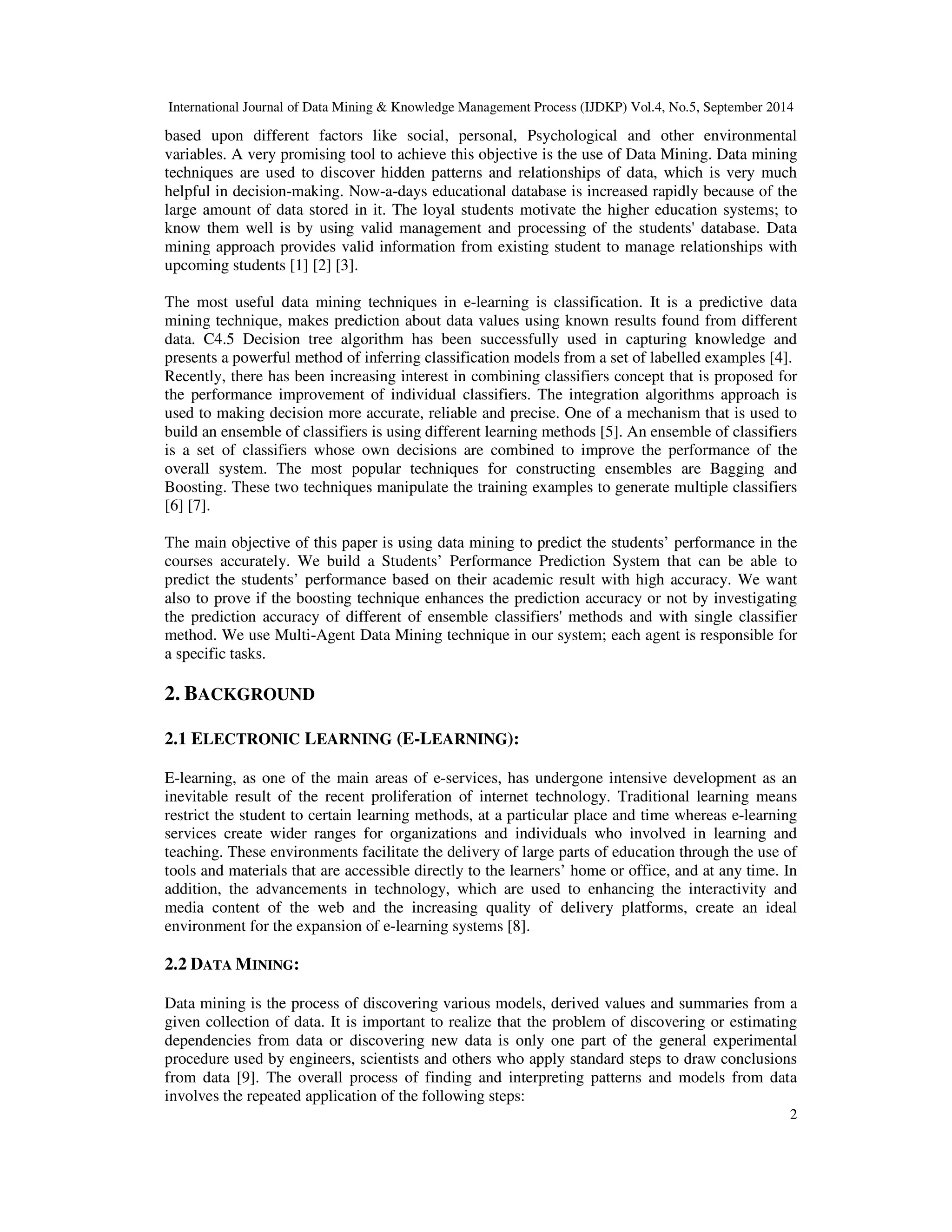 International Journal of Data Mining & Knowledge Management Process (IJDKP) Vol.4, No.5, September 2014 based upon different factors like social, personal, Psychological and other environmental variables. A very promising tool to achieve this objective is the use of Data Mining. Data mining techniques are used to discover hidden patterns and relationships of data, which is very much helpful in decision-making. Now-a-days educational database is increased rapidly because of the large amount of data stored in it. The loyal students motivate the higher education systems; to know them well is by using valid management and processing of the students' database. Data mining approach provides valid information from existing student to manage relationships with upcoming students [1] [2] [3]. The most useful data mining techniques in e-learning is classification. It is a predictive data mining technique, makes prediction about data values using known results found from different data. C4.5 Decision tree algorithm has been successfully used in capturing knowledge and presents a powerful method of inferring classification models from a set of labelled examples [4]. Recently, there has been increasing interest in combining classifiers concept that is proposed for the performance improvement of individual classifiers. The integration algorithms approach is used to making decision more accurate, reliable and precise. One of a mechanism that is used to build an ensemble of classifiers is using different learning methods [5]. An ensemble of classifiers is a set of classifiers whose own decisions are combined to improve the performance of the overall system. The most popular techniques for constructing ensembles are Bagging and Boosting. These two techniques manipulate the training examples to generate multiple classifiers [6] [7]. The main objective of this paper is using data mining to predict the students’ performance in the courses accurately. We build a Students’ Performance Prediction System that can be able to predict the students’ performance based on their academic result with high accuracy. We want also to prove if the boosting technique enhances the prediction accuracy or not by investigating the prediction accuracy of different of ensemble classifiers' methods and with single classifier method. We use Multi-Agent Data Mining technique in our system; each agent is responsible for a specific tasks. 2 2. BACKGROUND 2.1 ELECTRONIC LEARNING (E-LEARNING): E-learning, as one of the main areas of e-services, has undergone intensive development as an inevitable result of the recent proliferation of internet technology. Traditional learning means restrict the student to certain learning methods, at a particular place and time whereas e-learning services create wider ranges for organizations and individuals who involved in learning and teaching. These environments facilitate the delivery of large parts of education through the use of tools and materials that are accessible directly to the learners’ home or office, and at any time. In addition, the advancements in technology, which are used to enhancing the interactivity and media content of the web and the increasing quality of delivery platforms, create an ideal environment for the expansion of e-learning systems [8]. 2.2 DATA MINING: Data mining is the process of discovering various models, derived values and summaries from a given collection of data. It is important to realize that the problem of discovering or estimating dependencies from data or discovering new data is only one part of the general experimental procedure used by engineers, scientists and others who apply standard steps to draw conclusions from data [9]. The overall process of finding and interpreting patterns and models from data involves the repeated application of the following steps: 