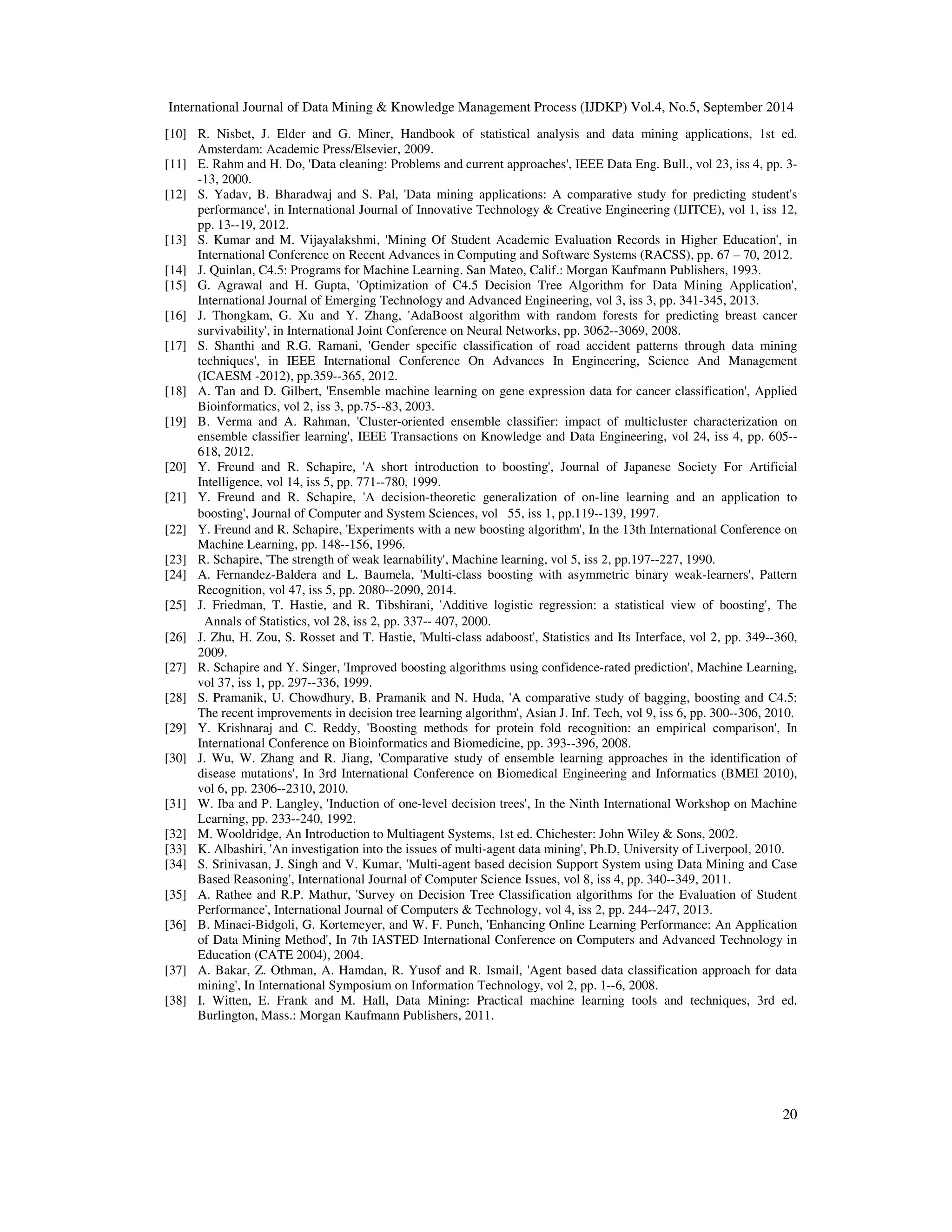 International Journal of Data Mining Knowledge Management Process (IJDKP) Vol.4, No.5, September 2014 [10] R. Nisbet, J. Elder and G. Miner, Handbook of statistical analysis and data mining applications, 1st ed. 20 Amsterdam: Academic Press/Elsevier, 2009. [11] E. Rahm and H. Do, 'Data cleaning: Problems and current approaches', IEEE Data Eng. Bull., vol 23, iss 4, pp. 3- -13, 2000. [12] S. Yadav, B. Bharadwaj and S. Pal, 'Data mining applications: A comparative study for predicting student's performance', in International Journal of Innovative Technology Creative Engineering (IJITCE), vol 1, iss 12, pp. 13--19, 2012. [13] S. Kumar and M. Vijayalakshmi, 'Mining Of Student Academic Evaluation Records in Higher Education', in International Conference on Recent Advances in Computing and Software Systems (RACSS), pp. 67 – 70, 2012. [14] J. Quinlan, C4.5: Programs for Machine Learning. San Mateo, Calif.: Morgan Kaufmann Publishers, 1993. [15] G. Agrawal and H. Gupta, 'Optimization of C4.5 Decision Tree Algorithm for Data Mining Application', International Journal of Emerging Technology and Advanced Engineering, vol 3, iss 3, pp. 341-345, 2013. [16] J. Thongkam, G. Xu and Y. Zhang, 'AdaBoost algorithm with random forests for predicting breast cancer survivability', in International Joint Conference on Neural Networks, pp. 3062--3069, 2008. [17] S. Shanthi and R.G. Ramani, 'Gender specific classification of road accident patterns through data mining techniques', in IEEE International Conference On Advances In Engineering, Science And Management (ICAESM -2012), pp.359--365, 2012. [18] A. Tan and D. Gilbert, 'Ensemble machine learning on gene expression data for cancer classification', Applied Bioinformatics, vol 2, iss 3, pp.75--83, 2003. [19] B. Verma and A. Rahman, 'Cluster-oriented ensemble classifier: impact of multicluster characterization on ensemble classifier learning', IEEE Transactions on Knowledge and Data Engineering, vol 24, iss 4, pp. 605-- 618, 2012. [20] Y. Freund and R. Schapire, 'A short introduction to boosting', Journal of Japanese Society For Artificial Intelligence, vol 14, iss 5, pp. 771--780, 1999. [21] Y. Freund and R. Schapire, 'A decision-theoretic generalization of on-line learning and an application to boosting', Journal of Computer and System Sciences, vol 55, iss 1, pp.119--139, 1997. [22] Y. Freund and R. Schapire, 'Experiments with a new boosting algorithm', In the 13th International Conference on Machine Learning, pp. 148--156, 1996. [23] R. Schapire, 'The strength of weak learnability', Machine learning, vol 5, iss 2, pp.197--227, 1990. [24] A. Fernandez-Baldera and L. Baumela, 'Multi-class boosting with asymmetric binary weak-learners', Pattern Recognition, vol 47, iss 5, pp. 2080--2090, 2014. [25] J. Friedman, T. Hastie, and R. Tibshirani, 'Additive logistic regression: a statistical view of boosting', The Annals of Statistics, vol 28, iss 2, pp. 337-- 407, 2000. [26] J. Zhu, H. Zou, S. Rosset and T. Hastie, 'Multi-class adaboost', Statistics and Its Interface, vol 2, pp. 349--360, 2009. [27] R. Schapire and Y. Singer, 'Improved boosting algorithms using confidence-rated prediction', Machine Learning, vol 37, iss 1, pp. 297--336, 1999. [28] S. Pramanik, U. Chowdhury, B. Pramanik and N. Huda, 'A comparative study of bagging, boosting and C4.5: The recent improvements in decision tree learning algorithm', Asian J. Inf. Tech, vol 9, iss 6, pp. 300--306, 2010. [29] Y. Krishnaraj and C. Reddy, 'Boosting methods for protein fold recognition: an empirical comparison', In International Conference on Bioinformatics and Biomedicine, pp. 393--396, 2008. [30] J. Wu, W. Zhang and R. Jiang, 'Comparative study of ensemble learning approaches in the identification of disease mutations', In 3rd International Conference on Biomedical Engineering and Informatics (BMEI 2010), vol 6, pp. 2306--2310, 2010. [31] W. Iba and P. Langley, 'Induction of one-level decision trees', In the Ninth International Workshop on Machine Learning, pp. 233--240, 1992. [32] M. Wooldridge, An Introduction to Multiagent Systems, 1st ed. Chichester: John Wiley Sons, 2002. [33] K. Albashiri, 'An investigation into the issues of multi-agent data mining', Ph.D, University of Liverpool, 2010. [34] S. Srinivasan, J. Singh and V. Kumar, 'Multi-agent based decision Support System using Data Mining and Case Based Reasoning', International Journal of Computer Science Issues, vol 8, iss 4, pp. 340--349, 2011. [35] A. Rathee and R.P. Mathur, 'Survey on Decision Tree Classification algorithms for the Evaluation of Student Performance', International Journal of Computers Technology, vol 4, iss 2, pp. 244--247, 2013. [36] B. Minaei-Bidgoli, G. Kortemeyer, and W. F. Punch, 'Enhancing Online Learning Performance: An Application of Data Mining Method', In 7th IASTED International Conference on Computers and Advanced Technology in Education (CATE 2004), 2004. [37] A. Bakar, Z. Othman, A. Hamdan, R. Yusof and R. Ismail, 'Agent based data classification approach for data mining', In International Symposium on Information Technology, vol 2, pp. 1--6, 2008. [38] I. Witten, E. Frank and M. Hall, Data Mining: Practical machine learning tools and techniques, 3rd ed. Burlington, Mass.: Morgan Kaufmann Publishers, 2011. 