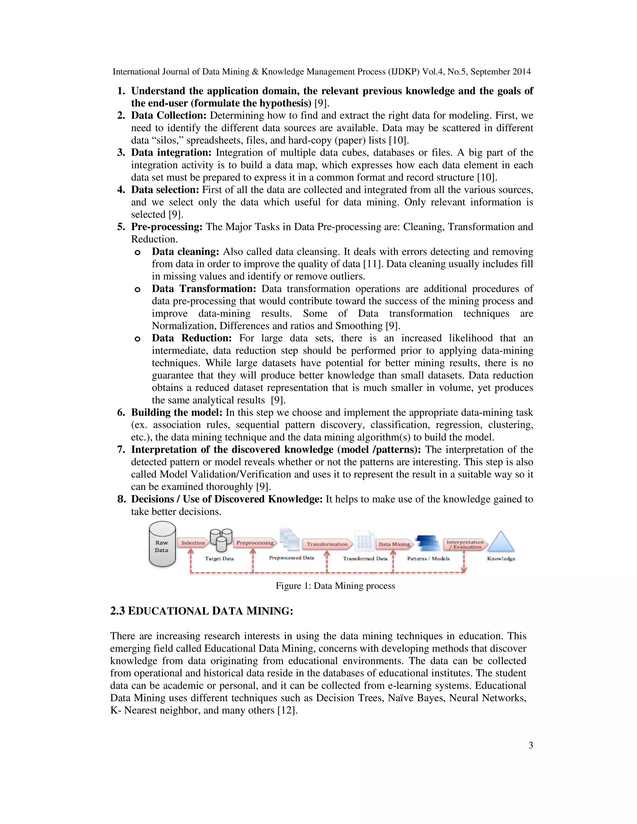 International Journal of Data Mining & Knowledge Management Process (IJDKP) Vol.4, No.5, September 2014 1. Understand the application domain, the relevant previous knowledge and the goals of 3 the end-user (formulate the hypothesis) [9]. 2. Data Collection: Determining how to find and extract the right data for modeling. First, we need to identify the different data sources are available. Data may be scattered in different data “silos,” spreadsheets, files, and hard-copy (paper) lists [10]. 3. Data integration: Integration of multiple data cubes, databases or files. A big part of the integration activity is to build a data map, which expresses how each data element in each data set must be prepared to express it in a common format and record structure [10]. 4. Data selection: First of all the data are collected and integrated from all the various sources, and we select only the data which useful for data mining. Only relevant information is selected [9]. 5. Pre-processing: The Major Tasks in Data Pre-processing are: Cleaning, Transformation and Reduction. o Data cleaning: Also called data cleansing. It deals with errors detecting and removing from data in order to improve the quality of data [11]. Data cleaning usually includes fill in missing values and identify or remove outliers. o Data Transformation: Data transformation operations are additional procedures of data pre-processing that would contribute toward the success of the mining process and improve data-mining results. Some of Data transformation techniques are Normalization, Differences and ratios and Smoothing [9]. o Data Reduction: For large data sets, there is an increased likelihood that an intermediate, data reduction step should be performed prior to applying data-mining techniques. While large datasets have potential for better mining results, there is no guarantee that they will produce better knowledge than small datasets. Data reduction obtains a reduced dataset representation that is much smaller in volume, yet produces the same analytical results [9]. 6. Building the model: In this step we choose and implement the appropriate data-mining task (ex. association rules, sequential pattern discovery, classification, regression, clustering, etc.), the data mining technique and the data mining algorithm(s) to build the model. 7. Interpretation of the discovered knowledge (model /patterns): The interpretation of the detected pattern or model reveals whether or not the patterns are interesting. This step is also called Model Validation/Verification and uses it to represent the result in a suitable way so it can be examined thoroughly [9]. 8. Decisions / Use of Discovered Knowledge: It helps to make use of the knowledge gained to take better decisions. Figure 1: Data Mining process 2.3 EDUCATIONAL DATA MINING: There are increasing research interests in using the data mining techniques in education. This emerging field called Educational Data Mining, concerns with developing methods that discover knowledge from data originating from educational environments. The data can be collected from operational and historical data reside in the databases of educational institutes. The student data can be academic or personal, and it can be collected from e-learning systems. Educational Data Mining uses different techniques such as Decision Trees, Naïve Bayes, Neural Networks, K- Nearest neighbor, and many others [12]. 