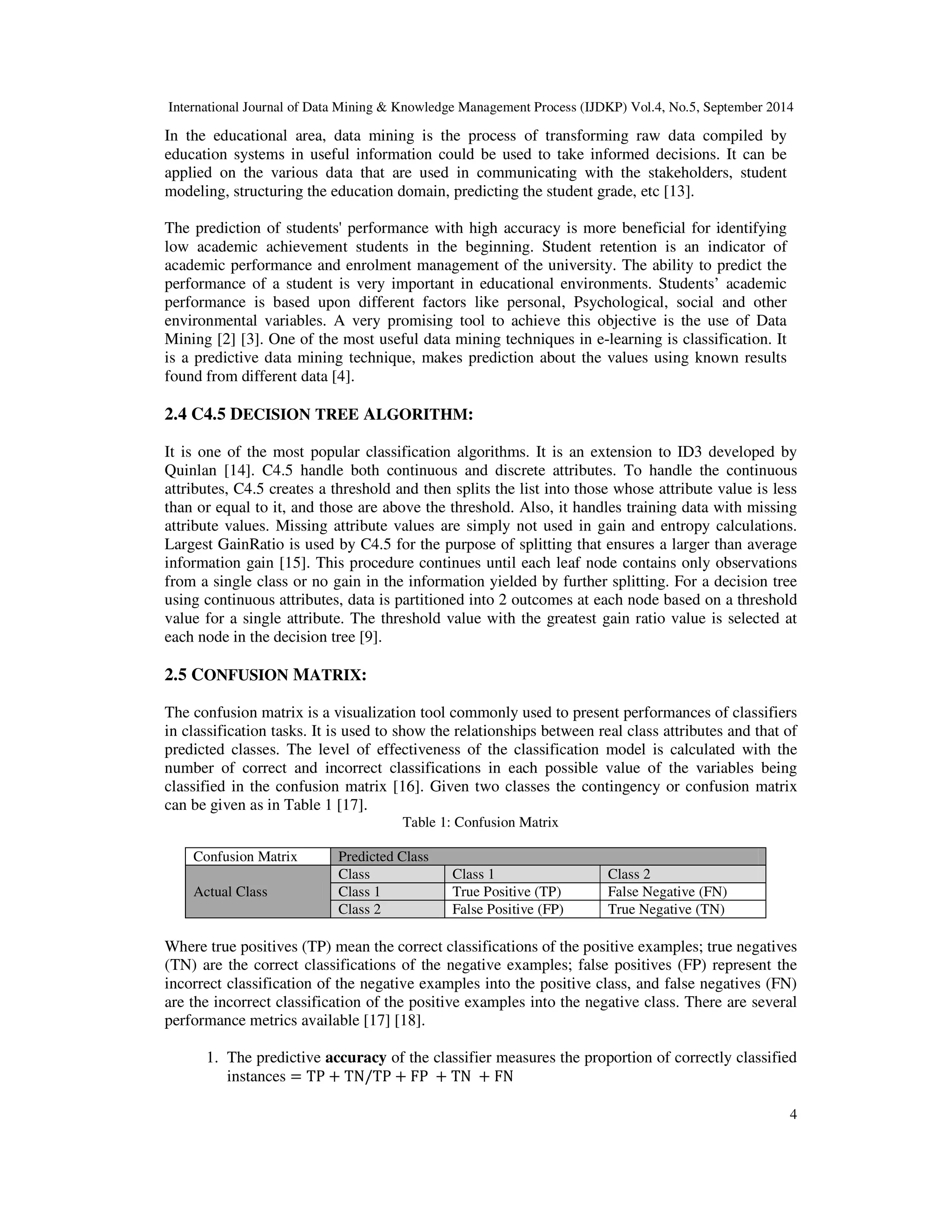 International Journal of Data Mining & Knowledge Management Process (IJDKP) Vol.4, No.5, September 2014 4 In the educational area, data mining is the process of transforming raw data compiled by education systems in useful information could be used to take informed decisions. It can be applied on the various data that are used in communicating with the stakeholders, student modeling, structuring the education domain, predicting the student grade, etc [13]. The prediction of students' performance with high accuracy is more beneficial for identifying low academic achievement students in the beginning. Student retention is an indicator of academic performance and enrolment management of the university. The ability to predict the performance of a student is very important in educational environments. Students’ academic performance is based upon different factors like personal, Psychological, social and other environmental variables. A very promising tool to achieve this objective is the use of Data Mining [2] [3]. One of the most useful data mining techniques in e-learning is classification. It is a predictive data mining technique, makes prediction about the values using known results found from different data [4]. 2.4 C4.5 DECISION TREE ALGORITHM: It is one of the most popular classification algorithms. It is an extension to ID3 developed by Quinlan [14]. C4.5 handle both continuous and discrete attributes. To handle the continuous attributes, C4.5 creates a threshold and then splits the list into those whose attribute value is less than or equal to it, and those are above the threshold. Also, it handles training data with missing attribute values. Missing attribute values are simply not used in gain and entropy calculations. Largest GainRatio is used by C4.5 for the purpose of splitting that ensures a larger than average information gain [15]. This procedure continues until each leaf node contains only observations from a single class or no gain in the information yielded by further splitting. For a decision tree using continuous attributes, data is partitioned into 2 outcomes at each node based on a threshold value for a single attribute. The threshold value with the greatest gain ratio value is selected at each node in the decision tree [9]. 2.5 CONFUSION MATRIX: The confusion matrix is a visualization tool commonly used to present performances of classifiers in classification tasks. It is used to show the relationships between real class attributes and that of predicted classes. The level of effectiveness of the classification model is calculated with the number of correct and incorrect classifications in each possible value of the variables being classified in the confusion matrix [16]. Given two classes the contingency or confusion matrix can be given as in Table 1 [17]. Table 1: Confusion Matrix Confusion Matrix Predicted Class Actual Class Class Class 1 Class 2 Class 1 True Positive (TP) False Negative (FN) Class 2 False Positive (FP) True Negative (TN) Where true positives (TP) mean the correct classifications of the positive examples; true negatives (TN) are the correct classifications of the negative examples; false positives (FP) represent the incorrect classification of the negative examples into the positive class, and false negatives (FN) are the incorrect classification of the positive examples into the negative class. There are several performance metrics available [17] [18]. 1. The predictive accuracy of the classifier measures the proportion of correctly classified instances = TP + TN/TP + FP + TN + FN 
