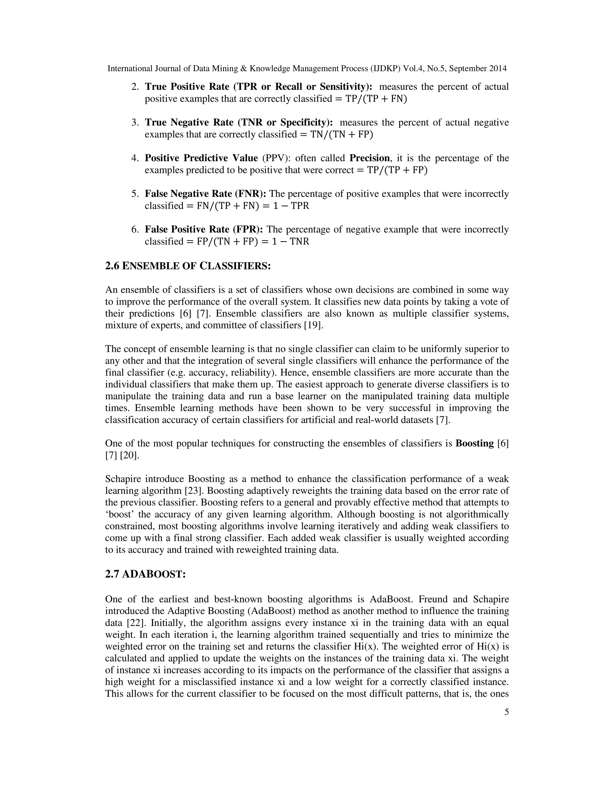 International Journal of Data Mining & Knowledge Management Process (IJDKP) Vol.4, No.5, September 2014 2. True Positive Rate (TPR or Recall or Sensitivity): measures the percent of actual 5 positive examples that are correctly classified = TP/(TP + FN) 3. True Negative Rate (TNR or Specificity): measures the percent of actual negative examples that are correctly classified = TN/(TN + FP) 4. Positive Predictive Value (PPV): often called Precision, it is the percentage of the examples predicted to be positive that were correct = TP/(TP + FP) 5. False Negative Rate (FNR): The percentage of positive examples that were incorrectly classified = FN/(TP + FN) = 1 − TPR 6. False Positive Rate (FPR): The percentage of negative example that were incorrectly classified = FP/(TN + FP) = 1 − TNR 2.6 ENSEMBLE OF CLASSIFIERS: An ensemble of classifiers is a set of classifiers whose own decisions are combined in some way to improve the performance of the overall system. It classifies new data points by taking a vote of their predictions [6] [7]. Ensemble classifiers are also known as multiple classifier systems, mixture of experts, and committee of classifiers [19]. The concept of ensemble learning is that no single classifier can claim to be uniformly superior to any other and that the integration of several single classifiers will enhance the performance of the final classifier (e.g. accuracy, reliability). Hence, ensemble classifiers are more accurate than the individual classifiers that make them up. The easiest approach to generate diverse classifiers is to manipulate the training data and run a base learner on the manipulated training data multiple times. Ensemble learning methods have been shown to be very successful in improving the classification accuracy of certain classifiers for artificial and real-world datasets [7]. One of the most popular techniques for constructing the ensembles of classifiers is Boosting [6] [7] [20]. Schapire introduce Boosting as a method to enhance the classification performance of a weak learning algorithm [23]. Boosting adaptively reweights the training data based on the error rate of the previous classifier. Boosting refers to a general and provably effective method that attempts to ‘boost’ the accuracy of any given learning algorithm. Although boosting is not algorithmically constrained, most boosting algorithms involve learning iteratively and adding weak classifiers to come up with a final strong classifier. Each added weak classifier is usually weighted according to its accuracy and trained with reweighted training data. 2.7 ADABOOST: One of the earliest and best-known boosting algorithms is AdaBoost. Freund and Schapire introduced the Adaptive Boosting (AdaBoost) method as another method to influence the training data [22]. Initially, the algorithm assigns every instance xi in the training data with an equal weight. In each iteration i, the learning algorithm trained sequentially and tries to minimize the weighted error on the training set and returns the classifier Hi(x). The weighted error of Hi(x) is calculated and applied to update the weights on the instances of the training data xi. The weight of instance xi increases according to its impacts on the performance of the classifier that assigns a high weight for a misclassified instance xi and a low weight for a correctly classified instance. This allows for the current classifier to be focused on the most difficult patterns, that is, the ones 