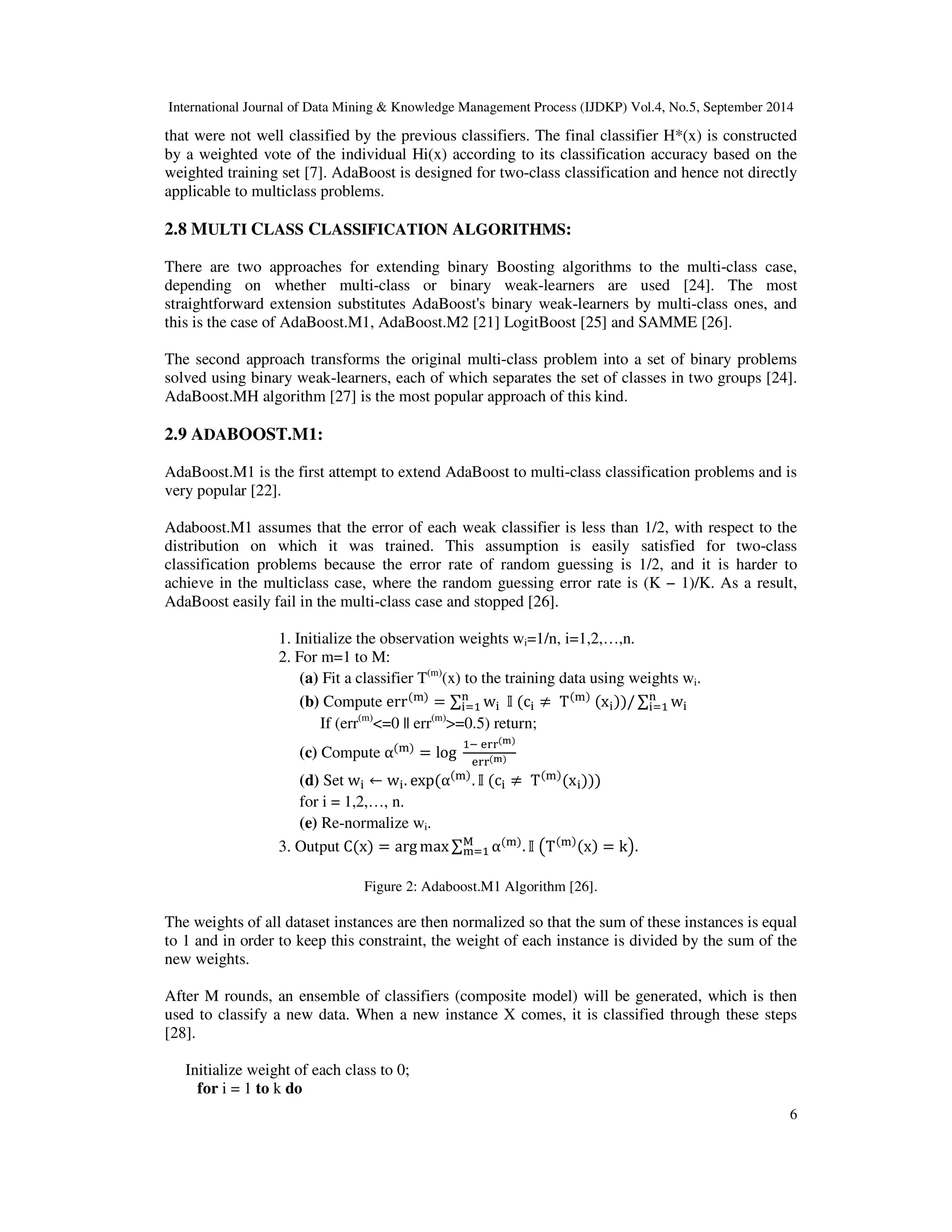 International Journal of Data Mining & Knowledge Management Process (IJDKP) Vol.4, No.5, September 2014 that were not well classified by the previous classifiers. The final classifier H*(x) is constructed by a weighted vote of the individual Hi(x) according to its classification accuracy based on the weighted training set [7]. AdaBoost is designed for two-class classification and hence not directly applicable to multiclass problems. 6 2.8 MULTI CLASS CLASSIFICATION ALGORITHMS: There are two approaches for extending binary Boosting algorithms to the multi-class case, depending on whether multi-class or binary weak-learners are used [24]. The most straightforward extension substitutes AdaBoost's binary weak-learners by multi-class ones, and this is the case of AdaBoost.M1, AdaBoost.M2 [21] LogitBoost [25] and SAMME [26]. The second approach transforms the original multi-class problem into a set of binary problems solved using binary weak-learners, each of which separates the set of classes in two groups [24]. AdaBoost.MH algorithm [27] is the most popular approach of this kind. 2.9 ADABOOST.M1: AdaBoost.M1 is the first attempt to extend AdaBoost to multi-class classification problems and is very popular [22]. Adaboost.M1 assumes that the error of each weak classifier is less than 1/2, with respect to the distribution on which it was trained. This assumption is easily satisfied for two-class classification problems because the error rate of random guessing is 1/2, and it is harder to achieve in the multiclass case, where the random guessing error rate is (K − 1)/K. As a result, AdaBoost easily fail in the multi-class case and stopped [26]. 1. Initialize the observation weights wi=1/n, i=1,2,…,n. 2. For m=1 to M: (a) Fit a classifier T(m)(x) to the training data using weights wi. (b) Compute err() = w (c ≠ T() (x))/ w If (err(m)=0 || err(m)=0.5) return; (c) Compute α() = log !!() !!() (d) Set w ← w. exp(α(). (c ≠ T()(x))) for i = 1,2,…, n. (e) Re-normalize wi. 3. Output C(x) = argmax, α(). )T()(x) = k+. Figure 2: Adaboost.M1 Algorithm [26]. The weights of all dataset instances are then normalized so that the sum of these instances is equal to 1 and in order to keep this constraint, the weight of each instance is divided by the sum of the new weights. After M rounds, an ensemble of classifiers (composite model) will be generated, which is then used to classify a new data. When a new instance X comes, it is classified through these steps [28]. Initialize weight of each class to 0; for i = 1 to k do 