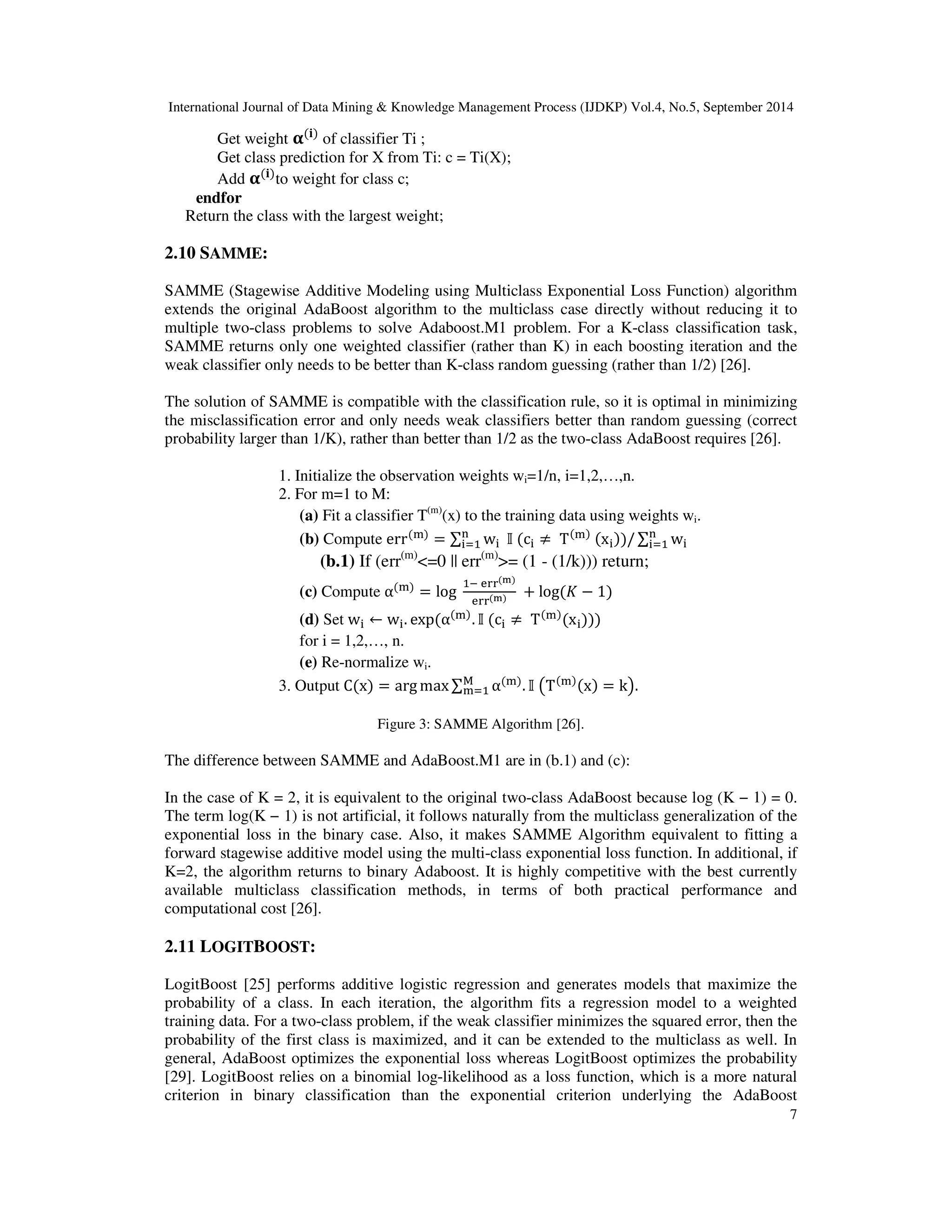 International Journal of Data Mining Knowledge Management Process (IJDKP) Vol.4, No.5, September 2014 7 Get weight -(.) of classifier Ti ; Get class prediction for X from Ti: c = Ti(X); Add -(.)to weight for class c; endfor Return the class with the largest weight; 2.10 SAMME: SAMME (Stagewise Additive Modeling using Multiclass Exponential Loss Function) algorithm extends the original AdaBoost algorithm to the multiclass case directly without reducing it to multiple two-class problems to solve Adaboost.M1 problem. For a K-class classification task, SAMME returns only one weighted classifier (rather than K) in each boosting iteration and the weak classifier only needs to be better than K-class random guessing (rather than 1/2) [26]. The solution of SAMME is compatible with the classification rule, so it is optimal in minimizing the misclassification error and only needs weak classifiers better than random guessing (correct probability larger than 1/K), rather than better than 1/2 as the two-class AdaBoost requires [26]. 1. Initialize the observation weights wi=1/n, i=1,2,…,n. 2. For m=1 to M: (a) Fit a classifier T(m)(x) to the training data using weights wi. (b) Compute err() = w (c ≠ T() (x))/ w (b.1) If (err(m)=0 || err(m)= (1 - (1/k))) return; (c) Compute α() = log !!() !!() + log(/ − 1) (d) Set w ← w. exp(α(). (c ≠ T()(x))) for i = 1,2,…, n. (e) Re-normalize wi. 3. Output C(x) = argmax, α(). )T()(x) = k+. Figure 3: SAMME Algorithm [26]. The difference between SAMME and AdaBoost.M1 are in (b.1) and (c): In the case of K = 2, it is equivalent to the original two-class AdaBoost because log (K − 1) = 0. The term log(K − 1) is not artificial, it follows naturally from the multiclass generalization of the exponential loss in the binary case. Also, it makes SAMME Algorithm equivalent to fitting a forward stagewise additive model using the multi-class exponential loss function. In additional, if K=2, the algorithm returns to binary Adaboost. It is highly competitive with the best currently available multiclass classification methods, in terms of both practical performance and computational cost [26]. 2.11 LOGITBOOST: LogitBoost [25] performs additive logistic regression and generates models that maximize the probability of a class. In each iteration, the algorithm fits a regression model to a weighted training data. For a two-class problem, if the weak classifier minimizes the squared error, then the probability of the first class is maximized, and it can be extended to the multiclass as well. In general, AdaBoost optimizes the exponential loss whereas LogitBoost optimizes the probability [29]. LogitBoost relies on a binomial log-likelihood as a loss function, which is a more natural criterion in binary classification than the exponential criterion underlying the AdaBoost 