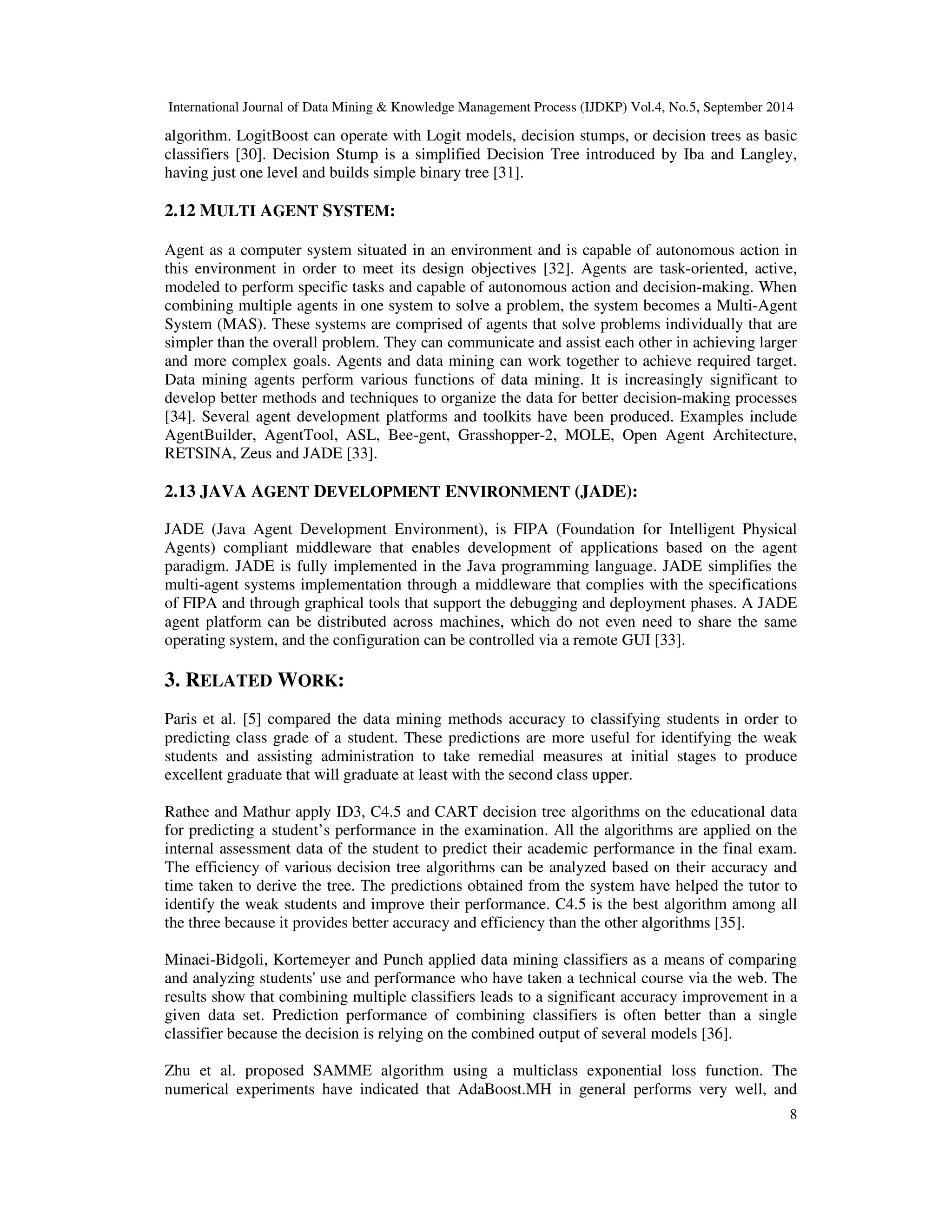 International Journal of Data Mining Knowledge Management Process (IJDKP) Vol.4, No.5, September 2014 algorithm. LogitBoost can operate with Logit models, decision stumps, or decision trees as basic classifiers [30]. Decision Stump is a simplified Decision Tree introduced by Iba and Langley, having just one level and builds simple binary tree [31]. 8 2.12 MULTI AGENT SYSTEM: Agent as a computer system situated in an environment and is capable of autonomous action in this environment in order to meet its design objectives [32]. Agents are task-oriented, active, modeled to perform specific tasks and capable of autonomous action and decision-making. When combining multiple agents in one system to solve a problem, the system becomes a Multi-Agent System (MAS). These systems are comprised of agents that solve problems individually that are simpler than the overall problem. They can communicate and assist each other in achieving larger and more complex goals. Agents and data mining can work together to achieve required target. Data mining agents perform various functions of data mining. It is increasingly significant to develop better methods and techniques to organize the data for better decision-making processes [34]. Several agent development platforms and toolkits have been produced. Examples include AgentBuilder, AgentTool, ASL, Bee-gent, Grasshopper-2, MOLE, Open Agent Architecture, RETSINA, Zeus and JADE [33]. 2.13 JAVA AGENT DEVELOPMENT ENVIRONMENT (JADE): JADE (Java Agent Development Environment), is FIPA (Foundation for Intelligent Physical Agents) compliant middleware that enables development of applications based on the agent paradigm. JADE is fully implemented in the Java programming language. JADE simplifies the multi-agent systems implementation through a middleware that complies with the specifications of FIPA and through graphical tools that support the debugging and deployment phases. A JADE agent platform can be distributed across machines, which do not even need to share the same operating system, and the configuration can be controlled via a remote GUI [33]. 3. RELATED WORK: Paris et al. [5] compared the data mining methods accuracy to classifying students in order to predicting class grade of a student. These predictions are more useful for identifying the weak students and assisting administration to take remedial measures at initial stages to produce excellent graduate that will graduate at least with the second class upper. Rathee and Mathur apply ID3, C4.5 and CART decision tree algorithms on the educational data for predicting a student’s performance in the examination. All the algorithms are applied on the internal assessment data of the student to predict their academic performance in the final exam. The efficiency of various decision tree algorithms can be analyzed based on their accuracy and time taken to derive the tree. The predictions obtained from the system have helped the tutor to identify the weak students and improve their performance. C4.5 is the best algorithm among all the three because it provides better accuracy and efficiency than the other algorithms [35]. Minaei-Bidgoli, Kortemeyer and Punch applied data mining classifiers as a means of comparing and analyzing students' use and performance who have taken a technical course via the web. The results show that combining multiple classifiers leads to a significant accuracy improvement in a given data set. Prediction performance of combining classifiers is often better than a single classifier because the decision is relying on the combined output of several models [36]. Zhu et al. proposed SAMME algorithm using a multiclass exponential loss function. The numerical experiments have indicated that AdaBoost.MH in general performs very well, and 