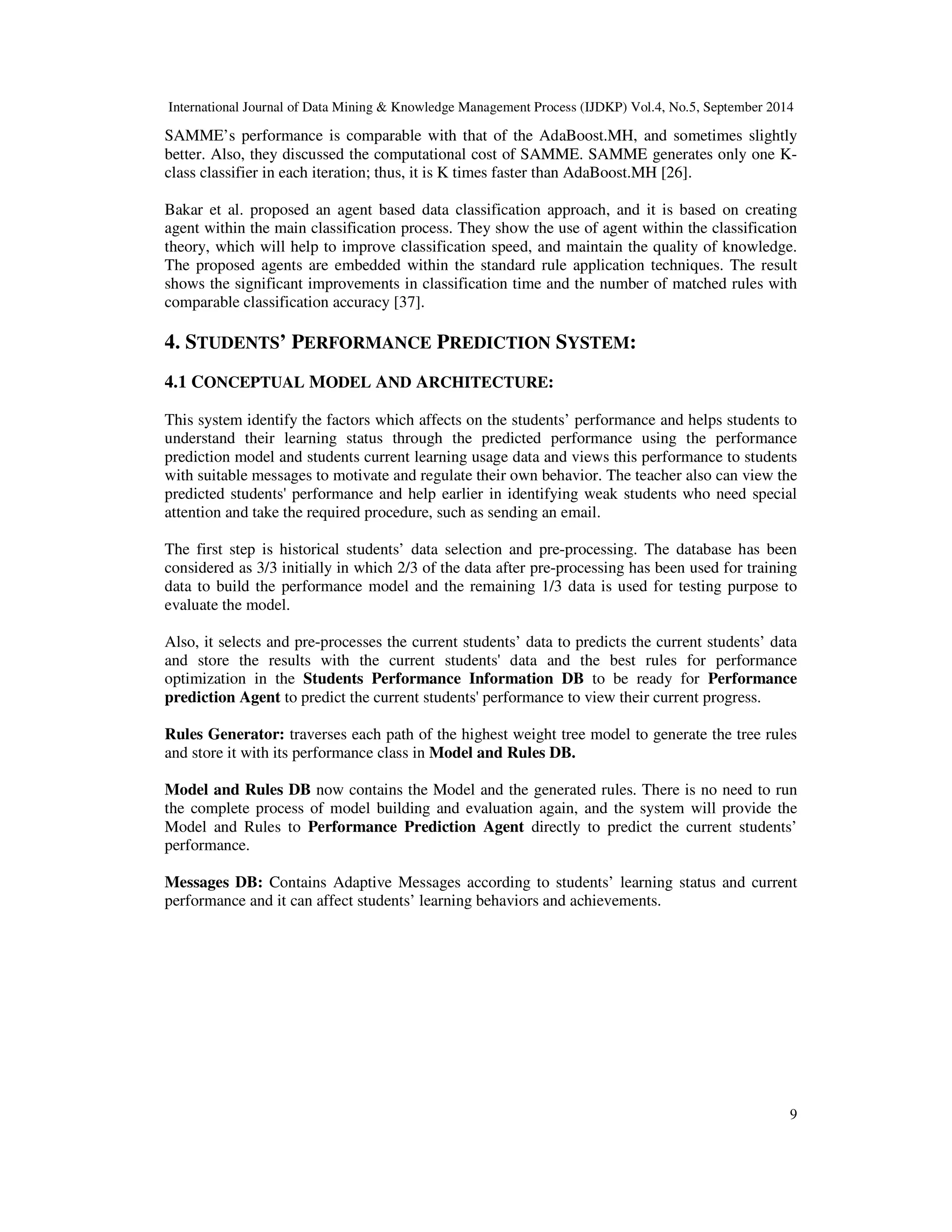 International Journal of Data Mining Knowledge Management Process (IJDKP) Vol.4, No.5, September 2014 SAMME’s performance is comparable with that of the AdaBoost.MH, and sometimes slightly better. Also, they discussed the computational cost of SAMME. SAMME generates only one K-class 9 classifier in each iteration; thus, it is K times faster than AdaBoost.MH [26]. Bakar et al. proposed an agent based data classification approach, and it is based on creating agent within the main classification process. They show the use of agent within the classification theory, which will help to improve classification speed, and maintain the quality of knowledge. The proposed agents are embedded within the standard rule application techniques. The result shows the significant improvements in classification time and the number of matched rules with comparable classification accuracy [37]. 4. STUDENTS’ PERFORMANCE PREDICTION SYSTEM: 4.1 CONCEPTUAL MODEL AND ARCHITECTURE: This system identify the factors which affects on the students’ performance and helps students to understand their learning status through the predicted performance using the performance prediction model and students current learning usage data and views this performance to students with suitable messages to motivate and regulate their own behavior. The teacher also can view the predicted students' performance and help earlier in identifying weak students who need special attention and take the required procedure, such as sending an email. The first step is historical students’ data selection and pre-processing. The database has been considered as 3/3 initially in which 2/3 of the data after pre-processing has been used for training data to build the performance model and the remaining 1/3 data is used for testing purpose to evaluate the model. Also, it selects and pre-processes the current students’ data to predicts the current students’ data and store the results with the current students' data and the best rules for performance optimization in the Students Performance Information DB to be ready for Performance prediction Agent to predict the current students' performance to view their current progress. Rules Generator: traverses each path of the highest weight tree model to generate the tree rules and store it with its performance class in Model and Rules DB. Model and Rules DB now contains the Model and the generated rules. There is no need to run the complete process of model building and evaluation again, and the system will provide the Model and Rules to Performance Prediction Agent directly to predict the current students’ performance. Messages DB: Contains Adaptive Messages according to students’ learning status and current performance and it can affect students’ learning behaviors and achievements. 