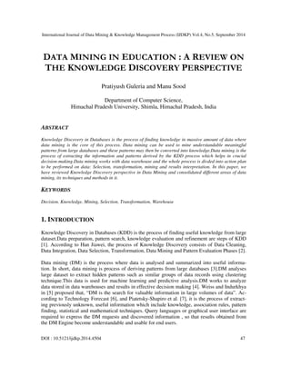 International Journal of Data Mining & Knowledge Management Process (IJDKP) Vol.4, No.5, September 2014 
DATA MINING IN EDUCATION : A REVIEW ON 
THE KNOWLEDGE DISCOVERY PERSPECTIVE 
Pratiyush Guleria and Manu Sood 
Department of Computer Science, 
Himachal Pradesh University, Shimla, Himachal Pradesh, India 
ABSTRACT 
Knowledge Discovery in Databases is the process of finding knowledge in massive amount of data where 
data mining is the core of this process. Data mining can be used to mine understandable meaningful 
patterns from large databases and these patterns may then be converted into knowledge.Data mining is the 
process of extracting the information and patterns derived by the KDD process which helps in crucial 
decision-making.Data mining works with data warehouse and the whole process is divded into action plan 
to be performed on data: Selection, transformation, mining and results interpretation. In this paper, we 
have reviewed Knowledge Discovery perspective in Data Mining and consolidated different areas of data 
mining, its techniques and methods in it. 
KEYWORDS 
Decision, Knowledge, Mining, Selection, Transformation, Warehouse 
1. INTRODUCTION 
Knowledge Discovery in Databases (KDD) is the process of finding useful knowledge from large 
dataset.Data preparation, pattern search, knowledge evaluation and refinement are steps of KDD 
[1]. According to Han Jiawei, the process of Knowledge Discovery consists of Data Cleaning, 
Data Integration, Data Selection, Transformation, Data Mining and Pattern Evaluation Phases [2]. 
Data mining (DM) is the process where data is analysed and summarized into useful informa-tion. 
In short, data mining is process of deriving patterns from large databases [3].DM analyses 
large dataset to extract hidden patterns such as similar groups of data records using clustering 
technique.This data is used for machine learning and predictive analysis.DM works to analyze 
data stored in data warehouses and results in effective decision making [4]. Weiss and Indurkhya 
in [5] proposed that, “DM is the search for valuable information in large volumes of data”. Ac-cording 
to Technology Forecast [6], and Piatetsky-Shapiro et al. [7], it is the process of extract-ing 
previously unknown, useful information which include knowledge, association rules, pattern 
finding, statistical and mathematical techniques. Query languages or graphical user interface are 
required to express the DM requests and discovered information , so that results obtained from 
the DM Engine become understandable and usable for end users. 
DOI : 10.5121/ijdkp.2014.4504 47 
 