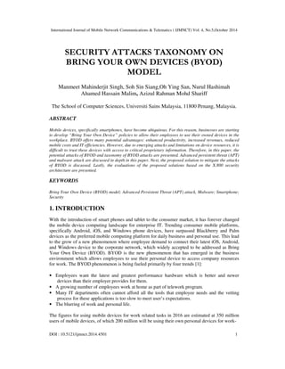 International Journal of Mobile Network Communications & Telematics ( IJMNCT) Vol. 4, No.5,October 2014 
SECURITY ATTACKS TAXONOMY ON 
BRING YOUR OWN DEVICES (BYOD) 
MODEL 
Manmeet Mahinderjit Singh, Soh Sin Siang,Oh Ying San, Nurul Hashimah 
Ahamed Hassain Malim, Azizul Rahman Mohd Shariff 
The School of Computer Sciences, Universiti Sains Malaysia, 11800 Penang, Malaysia. 
ABSTRACT 
Mobile devices, specifically smartphones, have become ubiquitous. For this reason, businesses are starting 
to develop “Bring Your Own Device” policies to allow their employees to use their owned devices in the 
workplace. BYOD offers many potential advantages: enhanced productivity, increased revenues, reduced 
mobile costs and IT efficiencies. However, due to emerging attacks and limitations on device resources, it is 
difficult to trust these devices with access to critical proprietary information. Therefore, in this paper, the 
potential attacks of BYOD and taxonomy of BYOD attacks are presented. Advanced persistent threat (APT) 
and malware attack are discussed in depth in this paper. Next, the proposed solution to mitigate the attacks 
of BYOD is discussed. Lastly, the evaluations of the proposed solutions based on the X.800 security 
architecture are presented. 
KEYWORDS 
Bring Your Own Device (BYOD) model; Advanced Persistent Threat (APT) attack, Malware; Smartphone; 
Security 
1. INTRODUCTION 
With the introduction of smart phones and tablet to the consumer market, it has forever changed 
the mobile device computing landscape for enterprise IT. Trending consumer mobile platforms, 
specifically Android, iOS, and Windows phone devices, have surpassed Blackberry and Palm 
devices as the preferred mobile computing platform for daily business and personal use. This lead 
to the grow of a new phenomenon where employee demand to connect their latest iOS, Android, 
and Windows device to the corporate network, which widely accepted to be addressed as Bring 
Your Own Device (BYOD). BYOD is the new phenomenon that has emerged in the business 
environment which allows employees to use their personal device to access company resources 
for work. The BYOD phenomenon is being fueled primarily by four trends [1]: 
• Employees want the latest and greatest performance hardware which is better and newer 
devices than their employer provides for them. 
• A growing number of employees work at home as part of telework program. 
• Many IT departments often cannot afford all the tools that employee needs and the vetting 
process for these applications is too slow to meet user’s expectations. 
• The blurring of work and personal life. 
The figures for using mobile devices for work related tasks in 2016 are estimated at 350 million 
users of mobile devices, of which 200 million will be using their own personal devices for work- 
DOI : 10.5121/ijmnct.2014.4501 1 
 