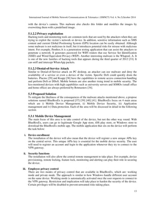 International Journal of Mobile Network Communications  Telematics ( IJMNCT) Vol. 4, No.5,October 2014 
with the device’s camera. This malware also checks this folder and modifies the images by 
overwriting them with a predefined image. 
5.1.2.2 Privacy exploitation 
Hacking tools and monitoring tools are common tools that are used by the attackers when they are 
trying to exploit the victim’s network or device. In addition, sensitive information such as SMS 
content and current Global Positioning System (GPS) location can be easily obtained. Although 
some malware is not malicious in itself, but it introduces potential risks for misuse with malicious 
intent. For example, Penthos.A is a penetration testing application that can assist the attackers to 
penetrate a network. It generates password for WIFI routers that use Service Set Identification 
(SSID) and Wired Equivalent Privacy (WEP). Another interesting malware is the Whapsnl. A. It 
is one of the new families of hacking tools that appears during the third quarter of 2012 [33]. It 
can sniff and intercept WhatsApp packets. 
5.1.2.3 Denial-of-Service Attack 
Similar to Denial-of-Service attack on PC desktop, an attacker can use malware and deny the 
availability of a service or even a device of the victim. Specific DoS could quickly drain the 
batteries. Placms [29] and Ksapp [38] have the capabilities to remote access connection handling 
and perform DoS or DDoS. Mobile botnets are also another rising trend in mobile security. The 
less-monitored devices with high capabilities such as university servers and SOHOs (small office 
and home office) are always preferred by Botmasters [34]. 
5.3 Proposed Solution 
To mitigate the likeliness of the consequences of the malware attacks mentioned above, a propose 
solutions named BlueBoxEx is proposed [37] [39] [40] [41]. BlueBoxEx focus on 4 main areas 
which are i) Mobile Device Management, ii) Mobile Device Security, iii) Application 
management and iv) Data protection. Each of the area will be discussed in detail in the following 
section. 
5.3.1 Mobile Device Management 
The main focus of this area is to take control of the device, but not the other way round. With 
BlueBoxEx, users can go to legitimate Google App store, iOS play store, or Windows store to 
download the BlueBoxEx mobile app. The mobile application that sits on the device will perform 
the task below: 
13 
i. Device enrollment 
The installation of the device will also mean that the device will register a new unique APIs key 
on the central server. This unique APIs key is essential for the mobile device security. The user 
will need to register an account and login to the application whenever they try to connect to the 
VPN gateway. 
ii. Security functions 
The installation will also allow the central remote management to take place. For example, device 
provisioning, remote locking, feature lock, monitoring and alerting can play their role in securing 
the device. 
iii. Employee privacy control 
There are two modes of privacy control that are available in BlueBoxEx, which are: working 
mode and private mode. The approach is similar to how Windows handle different user account 
on the same device. Working mode is automatically activated once the user requests to connect to 
the VPN gateway. Restriction and implication will take place to harden the security of the device. 
Certain privileges will be disabled to prevent unwanted risks taking place. 
 