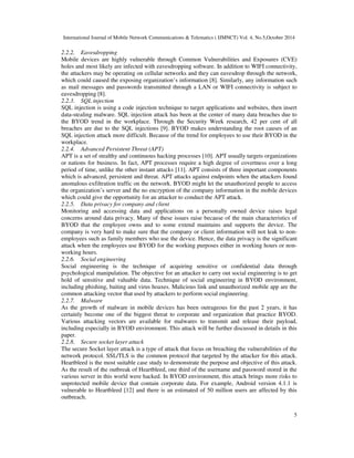 International Journal of Mobile Network Communications & Telematics ( IJMNCT) Vol. 4, No.5,October 2014 
2.2.2. Eavesdropping 
Mobile devices are highly vulnerable through Common Vulnerabilities and Exposures (CVE) 
holes and most likely are infected with eavesdropping software. In addition to WIFI connectivity, 
the attackers may be operating on cellular networks and they can eavesdrop through the network, 
which could caused the exposing organization’s information [8]. Similarly, any information such 
as mail messages and passwords transmitted through a LAN or WIFI connectivity is subject to 
eavesdropping [8]. 
2.2.3. SQL injection 
SQL injection is using a code injection technique to target applications and websites, then insert 
data-stealing malware. SQL injection attack has been at the center of many data breaches due to 
the BYOD trend in the workplace. Through the Security Week research, 42 per cent of all 
breaches are due to the SQL injections [9]. BYOD makes understanding the root causes of an 
SQL injection attack more difficult. Because of the trend for employees to use their BYOD in the 
workplace. 
2.2.4. Advanced Persistent Threat (APT) 
APT is a set of stealthy and continuous hacking processes [10]. APT usually targets organizations 
or nations for business. In fact, APT processes require a high degree of covertness over a long 
period of time, unlike the other instant attacks [11]. APT consists of three important components 
which is advanced, persistent and threat. APT attacks against endpoints when the attackers found 
anomalous exfiltration traffic on the network. BYOD might let the unauthorized people to access 
the organization’s server and the no encryption of the company information in the mobile devices 
which could give the opportunity for an attacker to conduct the APT attack. 
2.2.5. Data privacy for company and client 
Monitoring and accessing data and applications on a personally owned device raises legal 
concerns around data privacy. Many of these issues raise because of the main characteristics of 
BYOD that the employee owns and to some extend maintains and supports the device. The 
company is very hard to make sure that the company or client information will not leak to non-employees 
such as family members who use the device. Hence, the data privacy is the significant 
attack when the employees use BYOD for the working purposes either in working hours or non-working 
5 
hours. 
2.2.6. Social engineering 
Social engineering is the technique of acquiring sensitive or confidential data through 
psychological manipulation. The objective for an attacker to carry out social engineering is to get 
hold of sensitive and valuable data. Technique of social engineering in BYOD environment, 
including phishing, baiting and virus hoaxes. Malicious link and unauthorized mobile app are the 
common attacking vector that used by attackers to perform social engineering. 
2.2.7. Malware 
As the growth of malware in mobile devices has been outrageous for the past 2 years, it has 
certainly become one of the biggest threat to corporate and organization that practice BYOD. 
Various attacking vectors are available for malwares to transmit and release their payload, 
including especially in BYOD environment. This attack will be further discussed in details in this 
paper. 
2.2.8. Secure socket layer attack 
The secure Socket layer attack is a type of attack that focus on breaching the vulnerabilities of the 
network protocol. SSL/TLS is the common protocol that targeted by the attacker for this attack. 
Heartbleed is the most suitable case study to demonstrate the purpose and objective of this attack. 
As the result of the outbreak of Heartbleed, one third of the username and password stored in the 
various server in this world were hacked. In BYOD environment, this attack brings more risks to 
unprotected mobile device that contain corporate data. For example, Android version 4.1.1 is 
vulnerable to Heartbleed [12] and there is an estimated of 50 million users are affected by this 
outbreach. 
 