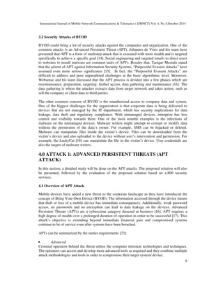 International Journal of Mobile Network Communications & Telematics ( IJMNCT) Vol. 4, No.5,October 2014 
8 
3.2 Security Attacks of BYOD 
BYOD could bring a lot of security attacks against the companies and organization. One of the 
common attacks is an Advanced Persistent Threat (APT). Johannes de Vries and his team have 
presented that APT is a form of multistep attack that is executed with more stealth and is targeted 
specifically to achieve a specific goal [14]. Social engineering and targeted emails to direct users 
to websites to install malware are common traits of APTs. Besides that, Tarique Mustafa stated 
that the advent of APT against Information Security Systems, “Purposeful Evasion Attacks” have 
assumed even more serious significance [15]. In fact, the “Purposeful Evasion Attacks” are 
difficult to address and pose unparalleled challenges at the basic algorithmic level. Moreover, 
Websense and his team discussed that the APT process is divided into a few phases which are 
reconnaissance, preparation, targeting, further access, data gathering and maintenance [16]. The 
data gathering is where the attacker extracts data from target network and takes action, such as 
sell the company or client data to third parties. 
The other common concern of BYOD is the unauthorized access to company data and system. 
One of the biggest challenges for the organization is that corporate data is being delivered to 
devices that are not managed by the IT department, which has security implications for data 
leakage, data theft and regulatory compliance. With unmanaged devices, enterprise has less 
control and visibility towards them. One of the most notable examples is the infections of 
malware on the unmanaged devices. Malware writers might attempt to corrupt or modify data 
without the permission of the data’s owner. For example, SMS can be hijacked or deleted. 
Malware can manipulate files inside the victim’s device. Files can be downloaded from the 
victim’s device and also uploaded to the device without user’s intervention and permission. For 
example, the LuckyCat [18] can manipulate the file in the victim’s device. User credentials are 
also the targets of malware writers. 
4.0 ATTACK 1: ADVANCED PERSISTENT THREATS (APT 
ATTACK) 
In this section, a detailed study will be done on the APT attacks. The proposed solution will also 
be presented, followed by the evaluation of the proposed solution based on x.800 security 
services. 
4.1 Overview of APT Attack 
Mobile devices have added a new threat to the corporate landscape as they have introduced the 
concept of Bring Your Own Device (BYOD). The information accessed through the device means 
that theft or loss of a mobile device has immediate consequences. Additionally, weak password 
access, no passwords and no encryption can lead to data leakage on the devices. Advanced 
Persistent Threats (APTs) are a cybercrime category directed at business [16]. APT requires a 
high degree of stealth over a prolonged duration of operation in order to be successful [17]. This 
attack’s objective is extending beyond immediate financial gain and compromised systems 
continue to be of service even after systems have been breached. 
APTs can be summarized by the names requirements [23]: 
• Advanced 
Criminal operators behind the threat utilize the computer intrusion technologies and techniques. 
The operators can access and develop more advanced tools as required and they combine multiple 
attack methodologies and tools in order to compromise their target system/ device. 
 