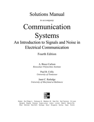 Solutions Manual
to accompany
Communication
Systems
An Introduction to Signals and Noise in
Electrical Communication
Fourth Edition
A. Bruce Carlson
Rensselaer Polytechnic Institute
Paul B. Crilly
University of Tennessee
Janet C. Rutledge
University of Maryland at Baltimore
 