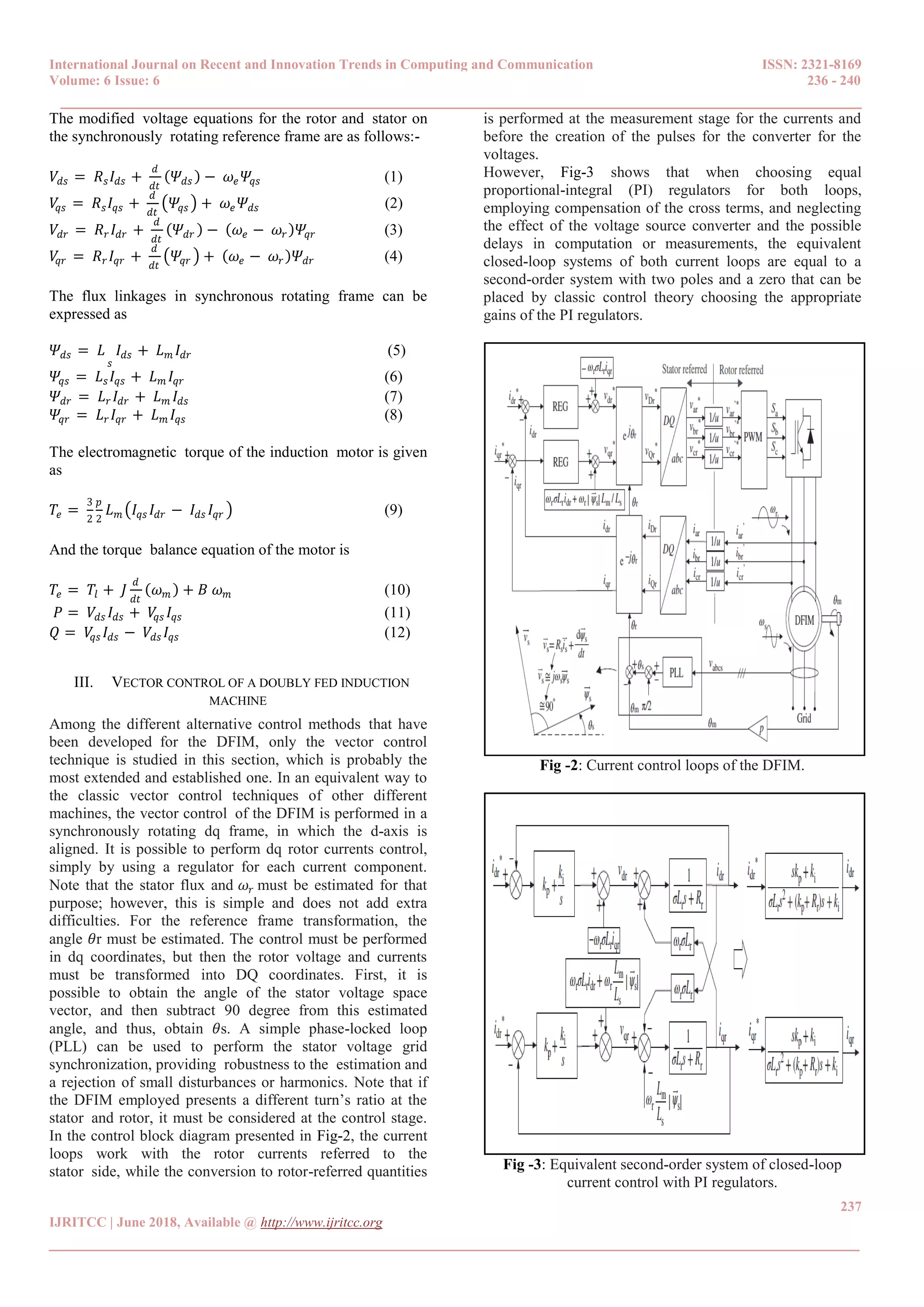 International Journal on Recent and Innovation Trends in Computing and Communication ISSN: 2321-8169
Volume: 6 Issue: 6 236 - 240
______________________________________________________________________________________
237
IJRITCC | June 2018, Available @ http://www.ijritcc.org
_______________________________________________________________________________________
The modified0voltage equations for the rotor and0stator on
the synchronously0rotating reference frame are as follows:-
𝑉𝑑𝑠 = 𝑅 𝑠 𝐼𝑑𝑠 +
𝑑
𝑑𝑡
𝛹𝑑𝑠 − 𝜔𝑒 𝛹𝑞𝑠 (1)
𝑉𝑞𝑠 = 𝑅 𝑠 𝐼𝑞𝑠 +
𝑑
𝑑𝑡
𝛹𝑞𝑠 + 𝜔𝑒 𝛹𝑑𝑠 (2)
𝑉𝑑𝑟 = 𝑅 𝑟 𝐼𝑑𝑟 +
𝑑
𝑑𝑡
𝛹𝑑𝑟 − 𝜔𝑒 − 𝜔𝑟 𝛹𝑞𝑟 (3)
𝑉𝑞𝑟 = 𝑅 𝑟 𝐼𝑞𝑟 +
𝑑
𝑑𝑡
𝛹𝑞𝑟 + 𝜔𝑒 − 𝜔𝑟 𝛹𝑑𝑟 (4)
The flux0linkages in synchronous0rotating frame can be
expressed as
𝛹𝑑𝑠 = 𝐿
𝑠
𝐼𝑑𝑠 + 𝐿 𝑚 𝐼𝑑𝑟 (5)
𝛹𝑞𝑠 = 𝐿 𝑠 𝐼𝑞𝑠 + 𝐿 𝑚 𝐼𝑞𝑟 (6)
𝛹𝑑𝑟 = 𝐿 𝑟 𝐼𝑑𝑟 + 𝐿 𝑚 𝐼𝑑𝑠 (7)
𝛹𝑞𝑟 = 𝐿 𝑟 𝐼𝑞𝑟 + 𝐿 𝑚 𝐼𝑞𝑠 (8)
The electromagnetic0torque of the induction0motor is given
as
𝑇𝑒 =
3
2
𝑝
2
𝐿 𝑚 𝐼𝑞𝑠 𝐼𝑑𝑟 − 𝐼𝑑𝑠 𝐼𝑞𝑟 (9)
And the torque0balance equation of the motor is
𝑇𝑒 = 𝑇𝑙 + 𝐽
𝑑
𝑑𝑡
𝜔 𝑚 + 𝐵 𝜔 𝑚 (10)
𝑃 = 𝑉𝑑𝑠 𝐼𝑑𝑠 + 𝑉𝑞𝑠 𝐼𝑞𝑠 (11)
𝑄 = 𝑉𝑞𝑠 𝐼𝑑𝑠 − 𝑉𝑑𝑠 𝐼𝑞𝑠 (12)
III. VECTOR CONTROL OF A DOUBLY FED INDUCTION
MACHINE
Among the different alternative control methods0that have
been developed0for the DFIM, only the vector control
technique is studied in this section, which is probably the
most extended and established one. In an equivalent way to
the classic vector control techniques of other different
machines, the vector control0of the DFIM is performed in a
synchronously rotating dq frame, in which the d-axis is
aligned. It is possible to perform dq rotor currents control,
simply by using a regulator for each current component.
Note that the stator flux and 𝜔𝑟 must be estimated for that
purpose; however, this is simple and does not add extra
difficulties. For the reference frame transformation, the
angle 𝜃r must be estimated. The control must be performed
in dq coordinates, but then the rotor voltage and currents
must be transformed into DQ coordinates. First, it is
possible to obtain the angle of the stator voltage space
vector, and then subtract 90 degree from this estimated
angle, and thus, obtain 𝜃s. A simple phase-locked loop
(PLL) can be used to perform the stator voltage grid
synchronization, providing0robustness to the0estimation and
a rejection of small disturbances or harmonics. Note that if
the DFIM employed presents a different turn’s ratio at the
stator0and rotor, it must be considered at the control stage.
In the control block diagram presented in Fig-2, the current
loops work with the rotor currents referred to the
stator0side, while the conversion to rotor-referred quantities
is performed at the measurement stage for the currents and
before the creation of the pulses for the converter for the
voltages.
However, Fig-3 shows that when choosing equal
proportional-integral (PI) regulators for both loops,
employing compensation of the cross terms, and neglecting
the effect of the voltage source converter and the possible
delays in computation or measurements, the equivalent
closed-loop systems of both current loops are equal to a
second-order system with two poles and a zero that can be
placed by classic control theory choosing the appropriate
gains of the PI regulators.
Fig -2: Current control loops of the DFIM.
Fig -3: Equivalent second-order system of closed-loop
current control with PI regulators.
 