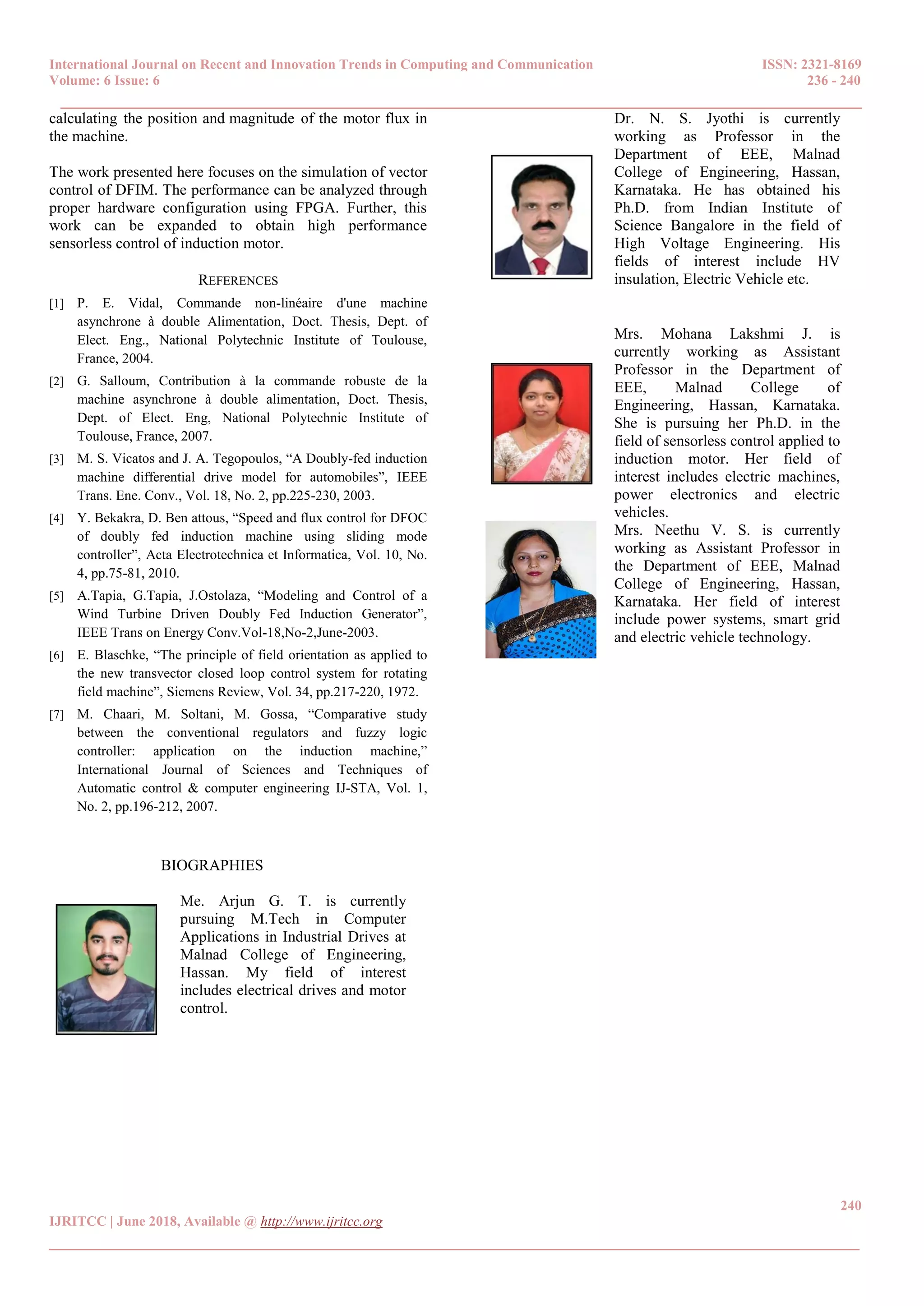 International Journal on Recent and Innovation Trends in Computing and Communication ISSN: 2321-8169
Volume: 6 Issue: 6 236 - 240
______________________________________________________________________________________
240
IJRITCC | June 2018, Available @ http://www.ijritcc.org
_______________________________________________________________________________________
calculating0the position and magnitude0of the motor flux in
the machine.
The work presented here focuses on the simulation of vector
control of DFIM. The performance can be analyzed through
proper hardware configuration using FPGA. Further, this
work can be expanded to obtain high performance
sensorless control of induction motor.
REFERENCES
[1] P. E. Vidal, Commande non-linéaire d'une machine
asynchrone à double Alimentation, Doct. Thesis, Dept. of
Elect. Eng., National Polytechnic Institute of Toulouse,
France, 2004.
[2] G. Salloum, Contribution à la commande robuste de la
machine asynchrone à double alimentation, Doct. Thesis,
Dept. of Elect. Eng, National Polytechnic Institute of
Toulouse, France, 2007.
[3] M. S. Vicatos and J. A. Tegopoulos, “A Doubly-fed induction
machine differential drive model for automobiles”, IEEE
Trans. Ene. Conv., Vol. 18, No. 2, pp.225-230, 2003.
[4] Y. Bekakra, D. Ben attous, “Speed and flux control for DFOC
of doubly fed induction machine using sliding mode
controller”, Acta Electrotechnica et Informatica, Vol. 10, No.
4, pp.75-81, 2010.
[5] A.Tapia, G.Tapia, J.Ostolaza, “Modeling and Control of a
Wind Turbine Driven Doubly Fed Induction Generator”,
IEEE Trans on Energy Conv.Vol-18,No-2,June-2003.
[6] E. Blaschke, “The principle of field orientation as applied to
the new transvector closed loop control system for rotating
field machine”, Siemens Review, Vol. 34, pp.217-220, 1972.
[7] M. Chaari, M. Soltani, M. Gossa, “Comparative study
between the conventional regulators and fuzzy logic
controller: application on the induction machine,”
International Journal of Sciences and Techniques of
Automatic control & computer engineering IJ-STA, Vol. 1,
No. 2, pp.196-212, 2007.
BIOGRAPHIES
Me. Arjun G. T. is currently
pursuing M.Tech in Computer
Applications in Industrial Drives at
Malnad College of Engineering,
Hassan. My field of interest
includes electrical drives and motor
control.
Dr. N. S. Jyothi is currently
working as Professor in the
Department of EEE, Malnad
College of Engineering, Hassan,
Karnataka. He has obtained his
Ph.D. from Indian Institute of
Science Bangalore in the field of
High Voltage Engineering. His
fields of interest include HV
insulation, Electric Vehicle etc.
Mrs. Mohana Lakshmi J. is
currently working as Assistant
Professor in the Department of
EEE, Malnad College of
Engineering, Hassan, Karnataka.
She is pursuing her Ph.D. in the
field of sensorless control applied to
induction motor. Her field of
interest includes electric machines,
power electronics and electric
vehicles.
Mrs. Neethu V. S. is currently
working as Assistant Professor in
the Department of EEE, Malnad
College of Engineering, Hassan,
Karnataka. Her field of interest
include power systems, smart grid
and electric vehicle technology.
 
