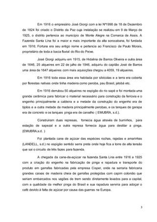 Em 1916 o empresário José Giorgi com a lei Nº1998 de 18 de Dezembro 
de 1824 foi criado o Distrito da Paz cuja instalação se realizou em 9 de Março de 
1925, o distrito pertencia ao município de Monte Alegre na Comarca de Assis. A 
Fazenda Santa Lina foi a maior e mais importante da alta sorocabana, foi fundada 
em 1916; Fortuna era seu antigo nome e pertencia ao Francisco de Paulo Morais, 
proprietário de toda a bacia fluvial do Rio do Peixe. 
José Giorgi adquiriu em 1915, de Hidalina de Barros Oliveira e outra área 
de 1646, 25 alqueires em 22 de julho de 1946, adquiriu do capitão José de Barros 
uma área de 1647 alqueires com mais aquisições chegou a 4059, 19 alqueires. 
Em 1916 toda essa área era habitada por silvícolas e a terra era coberta 
3 
por florestas nativas onde tinha madeira como peroba, pau Brasil, jatobá etc. 
Em 1916 derrubou 50 alqueires no espigão do rio sapé e foi montada uma 
grande cerâmica para fabricar o material necessário para construção da ferrovia e o 
engenho principalmente a caldeira e a metade da construção do engenho era de 
tijolos e a outra metade de madeira principalmente perobas, e os tanques de garapa 
era de concreto e os tanques pinga era de carvalho ( EMUBRA, s.d.). 
Construíram duas represas, fornecia água através de burrinhos, para 
estação de sapezal e a outra represa fornecia água para destilar a pinga. 
(EMUBRA,s.d. ) 
Foi plantada cana de açúcar das espécies rochas, rajadas e amarinhas 
(LANDELL, s.d.) no espigão sentido serra preta onde hoje fica a torre de alta tensão 
que sai o circuito de três fazes para fazenda. 
A chegada da cana-de-açúcar na fazenda Santa Lina entre 1916 a 1925 
com a criação do engenho na fabricação de pinga e rapadura e transporte do 
produto em garrafas fabricadas pela empresa Cisper, onde na serraria fabricaria 
grandes caixas de madeira cheia de garrafas protegidas com capim colonião que 
seriam embarcados nos vagões de trem sendo diretamente levados para a capital, 
com a qualidade da melhor pinga do Brasil e sua rapadura serviria para adoçar o 
café devido à falta de açúcar por causa das guerras na Europa. 
 