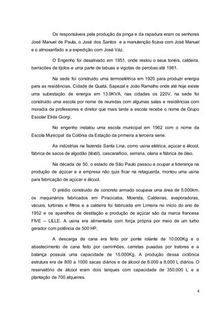 Os responsáveis pela produção da pinga e da rapadura eram os senhores 
José Manuel de Paula, o José dos Santos e a manutenção ficava com José Manuel 
e o almoxarifado e a expedição com José Váz. 
O Engenho foi desativado em 1951, onde restou o seus tonéis, caldeira, 
4 
barracões de tijolos e uma parte de tabuas e vigotas de perobas até 1981. 
Na sede foi construído uma termoelétrica em 1920 para produzir energia 
para as residências, Cidade de Quatá, Sapezal e João Ramalho onde até hoje existe 
uma subestação de energia em 13.9KVA, nas cidades os 220V, na sede foi 
construído uma escola por nome de reunidas com algumas salas e residências com 
moradia de professores e diretor que mais tarde a escola recebe o nome de Grupo 
Escolar Elide Giorgi. 
No engenho instalou uma escola municipal em 1962 com o nome da 
Escola Municipal da Colônia da Estação da primeira a terceira serie. 
As indústrias na fazenda Santa Lina, como usina elétrica, açúcar e álcool, 
fábrica de sacos de algodão (têxtil), cascanafício, serraria, olaria e fábrica de óleo. 
Na década de 50, o estado de São Paulo passou a ocupar a liderança na 
produção de açúcar e a empresa não quis ficar na retaguarda, montou uma usina 
para fabricação de açúcar e álcool. 
O prédio construído de concreto armado ocupava uma área de 5.000km, 
os maquinários fabricados em Piracicaba, Moenda, Caldeiras, evaporadoras, 
vácuos, turbinas e filtros e a caldeira foi fabricada em Limeira no início do ano de 
1952 e os aparelhos de destilação e produção de açúcar são da marca francesa 
FIVE – LILLE. A usina era alimentada com força própria por meio de um turbo 
gerador com potência de 500 HP. 
A descarga de cana era feito por ponte rolante de 10.000Kg e o 
abastecimento de cana feito por caminhões, carretas puxadas por tratores e a 
balança possuía uma capacidade de 15.000Kg. A produção dessa ciclônica 
estrutura era de 800 a 1000 sacas diários e de álcool de 6.000 a 8.000 L diários. O 
reservatório de álcool eram dois tanques com capacidade de 350.000 L e a 
plantação de 700 alqueires. 
 