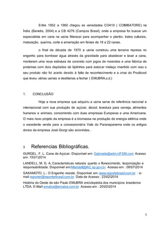 Entre 1952 a 1960 chegou as variedades CO419 ( COIMBATORE) na 
Índia (Benetis, 2004) e a CB 4276 (Campos Brasil), onde a empresa foi buscar um 
especialista em cana na usina Maracaí para acompanhar o plantio, tratos culturais, 
maturação, queima, corte e amarração em feixes de 18 a 22 canas. 
o final da década de 1970 a usina construiu uma terceira represa no 
engenho para bombear água através da gravidade para abastecer e lavar a cana, 
montaram uma nova estrutura de concreto com jogos de moendas e uma fábrica de 
proteínas com dois depósitos de tijolinhos para estocar melaço invertido com isso o 
seu produto não foi aceito devido à falta de reconhecimento e a crise do Proálcool 
que levou várias usinas e destilarias a fechar ( EMUBRA,s.d.) 
5 
1. CONCLUSÃO 
Hoje a nova empresa que adquiriu a usina serve de referência nacional e 
internacional com sua produção de açúcar, álcool, levedura para cerveja, alimentos 
humanos e animais, concorrendo com duas empresas Europeias e uma Americana. 
O mais novo projeto da empresa é a biomassa na produção de energia elétrica onde 
o excedente vende para a concessionária Vale do Paranapanema onde os antigos 
donos da empresa José Giorgi são acionistas.. 
3 Referencias Bibliográficas. 
GURGEL, F. L. Cana de Açúcar. Disponível em: Gabinete@adm.UFSM.com Acesso 
em: 15012014 
LANDELL, M. G. A, Características naturais quanto o florescimento, Isoporização e 
responsabilidade. Disponível em:Mlandell@IAC.sp.gov.br Acesso em : 08072014 
SAKAMOTO, L.: O Engenho resiste. Disponível em :www.reportebrasil.com.br : e-mail 
reporter@reporterbrasil.com.br Data de Acesso : 23022014 
História do Oeste de são Paulo EMUBRA enciclopédia dos municípios brasileiros 
LTDA. E-Mail emubra@emubra.com.br Acesso em : 20022014 
