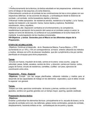 
1-Perfeccionamiento de la técnica y la táctica estudiado en las preparaciones anteriores así
como el trabajo en las esquinas y la corta distancia..
2-Demostración correcta en el combate de las combinaciones de tres a cinco golpes con sus
respectivas defensas en las acciones de ataques y contraataques desde la distancia de
combate y el combate contra boxeadores rápidos y técnicos.
3-Alcanzar niveles apropiados de resistencia aerobia, resistencia a la rapidez y a la fuerza,
rapidez de traslación y de reacción, fuerza, fuerza rápida y explosiva, flexibilidad,
coordinación, ritmo y equilibrio.
4-Mostrar una alta disposición combativa en el entrenamiento y la competencia,
resaltándose la percepción de la posición del cuerpo en el combate cuerpo a cuerpo, la
rapidez en toma de decisiones, la confianza en sus posibilidades en la lucha hasta el fin
mediante la autorregulación de los impulsos emocionales.
VIII-Objetivos y tareas Generales para el Macro en las diferentes etapas de la
Preparación.
ETAPA DE ACUMULACION..
.Objetivos. Continuar el desarrollo de la Resistencia Básica, Fuerza Básica y PFE
aumentando en un 10% y 15% en correspondencia al macro anterior utilizando los métodos
y medios idóneos con el fin de alcanzar resultados que den cumplimiento a los por cientos
planificado en el equipo para dicha preparación.
Tareas.
.Circuito con fuerza, impulsión de la bala, carrera en la arena cross country , juego de
velocidad, pesas, fartlek, escalera, cambio de ritmo y dirección, carrera por tramos cortos,
juegos de fuerza, circuito de resistencia, carretillas, cuclillas con peso, ejercicios de
coordinación entre otros.
Preparación Física Especial.
-Objetivos: Cumplir con las cargas planificadas, utilizando métodos y medios para el
desarrollo de las capacidades de trabajo en los elementos especiales y que el atleta vincule
lo especial con general.
Tareas.
.Golpes con trote, ejercicios combinados de brazos y piernas, sombra con dumblet,
aparatos, sombra con guantes grandes con un tiempo mayor, sparring, aparato vestibular.
Preparación técnico táctica.
.Objetivos:
Enseñar y profundizar los elementos técnicos principalmente en la escuela de boxeo y en la
escuela de combate como son, las defensas, golpes rectos combinados, parada de combate,
desplazamiento, haciendo énfasis en los contraataques de encuentro y riposta.
 