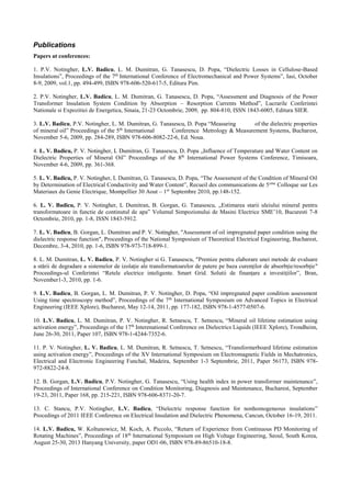 Publications
Papers at conferences:
1. P.V. Notingher, L.V. Badicu, L. M. Dumitran, G. Tanasescu, D. Popa, “Dielectric Losses in Cellulose-Based
Insulations”, Proceedings of the 7th
International Conference of Electromechanical and Power Systems”, Iasi, October
8-9, 2009, vol.1, pp. 494-499, ISBN 978-606-520-617-5, Editura Pim.
2. P.V. Notingher, L.V. Badicu, L. M. Dumitran, G. Tanasescu, D. Popa, “Assessment and Diagnosis of the Power
Transformer Insulation System Condition by Absorption – Resorption Currents Method”, Lucrarile Conferintei
Nationale si Expozitiei de Energetica, Sinaia, 21-23 Octombrie, 2009, pp. 804-810, ISSN 1843-6005, Editura SIER.
3. L.V. Badicu, P.V. Notingher, L. M. Dumitran, G. Tanasescu, D. Popa “Measuring of the dielectric properties
of mineral oil” Proceedings of the 5th
International Conference Metrology & Measurement Systems, Bucharest,
November 5-6, 2009, pp. 284-289, ISBN 978-606-8082-22-6, Ed. Noua.
4. L. V. Badicu, P. V. Notingher, L Dumitran, G. Tanasescu, D. Popa „Influence of Temperature and Water Content on
Dielectric Properties of Mineral Oil” Proceedings of the 8th
International Power Systems Conference, Timisoara,
November 4-6, 2009, pp. 361-368.
5. L. V. Badicu, P. V. Notingher, L Dumitran, G. Tanasescu, D. Popa, “The Assessment of the Condition of Mineral Oil
by Determination of Electrical Conductivity and Water Content”, Recueil des communications de 5eme
Colloque sur Les
Materiaux du Genie Electrique, Montpellier 30 Aout – 1er
Septembre 2010, pp.148-152.
6. L. V. Badicu, P. V. Notingher, L Dumitran, B. Gorgan, G. Tanasescu, „Estimarea starii uleiului mineral pentru
transformatoare in functie de continutul de apa” Volumul Simpozionului de Masini Electrice SME’10, Bucuresti 7-8
Octombrie, 2010, pp. 1-8, ISSN 1843-5912.
7. L. V. Badicu, B. Gorgan, L. Dumitran and P. V. Notingher, "Assessment of oil impregnated paper condition using the
dielectric response function", Proceedings of the National Symposium of Theoretical Electrical Engineering, Bucharest,
Decembre, 3-4, 2010, pp. 1-6, ISBN 978-973-718-899-1.
8. L. M. Dumitran, L. V. Badicu, P. V. Notingher si G. Tanasescu, "Premize pentru elaborare unei metode de evaluare
a stării de degradare a sistemelor de izolaţie ale transformatoarelor de putere pe baza curenţilor de absorbţie/resorbţie"
Proceedings-ul Conferintei “Retele electrice inteligente. Smart Grid. Solutii de finanţare a investiţiilor”, Bran,
November1-3, 2010, pp. 1-6.
9. L.V. Badicu, B. Gorgan, L. M. Dumitran, P. V. Notingher, D. Popa, “Oil impregnated paper condition assessment
Using time spectroscopy method”, Proceedings of the 7th
International Symposium on Advanced Topics in Electrical
Engineering (IEEE Xplore), Bucharest, May 12-14, 2011, pp. 177-182, ISBN 978-1-4577-0507-6.
10. L.V. Badicu, L. M. Dumitran, P. V. Notingher, R. Setnescu, T. Setnescu, “Mineral oil lifetime estimation using
activation energy”, Proceedings of the 17th
Interenational Conference on Dielectrics Liquids (IEEE Xplore), Trondheim,
June 26-30, 2011, Paper 107, ISBN 978-1-4244-7352-6.
11. P. V. Notingher, L. V. Badicu, L. M. Dumitran, R. Setnescu, T. Setnescu, “Transformerboard lifetime estimation
using activation energy”, Proceedings of the XV International Symposium on Electromagnetic Fields in Mechatronics,
Electrical and Electronic Engineering Funchal, Madeira, September 1-3 Septembrie, 2011, Paper 56173, ISBN 978-
972-8822-24-8.
12. B. Gorgan, L.V. Badicu, P.V. Notingher, G. Tanasescu, “Using health index in power transformer maintenance”,
Proceedings of International Conference on Condition Monitoring, Diagnosis and Maintenance, Bucharest, September
19-23, 2011, Paper 168, pp. 215-221, ISBN 978-606-8371-20-7.
13. C. Stancu, P.V. Notingher, L.V. Badicu, “Dielectric response function for nonhomogeneous insulations”
Procedings of 2011 IEEE Conference on Electrical Insulation and Dielectric Phenomena, Cancun, October 16-19, 2011.
14. L.V. Badicu, W. Koltunowicz, M. Koch, A. Piccolo, “Return of Experience from Continuous PD Monitoring of
Rotating Machines”, Proceedings of 18th
International Symposium on High Voltage Engineering, Seoul, South Korea,
August 25-30, 2013 Hanyang University, paper OD1-06, ISBN 978-89-86510-18-8.
 
