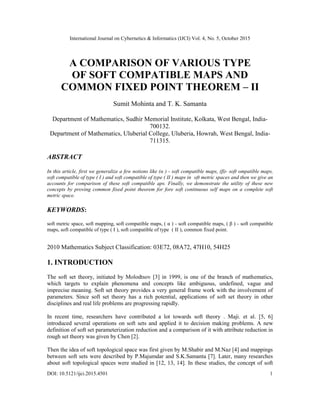International Journal on Cybernetics & Informatics (IJCI) Vol. 4, No. 5, October 2015
DOI: 10.5121/ijci.2015.4501 1
A COMPARISON OF VARIOUS TYPE
OF SOFT COMPATIBLE MAPS AND
COMMON FIXED POINT THEOREM – II
Sumit Mohinta and T. K. Samanta
Department of Mathematics, Sudhir Memorial Institute, Kolkata, West Bengal, India-
700132.
Department of Mathematics, Uluberial College, Uluberia, Howrah, West Bengal, India-
711315.
ABSTRACT
In this article, first we generalize a few notions like (α ) - soft compatible maps, (β)- soft ompatible maps,
soft compatible of type ( I ) and soft compatible of type ( II ) maps in oft metric spaces and then we give an
accounts for comparison of these soft compatible aps. Finally, we demonstrate the utility of these new
concepts by proving common fixed point theorem for fore soft continuous self maps on a complete soft
metric space.
KEYWORDS:
soft metric space, soft mapping, soft compatible maps, ( α ) - soft compatible maps, ( β ) - soft compatible
maps, soft compatible of type ( I ), soft compatible of type ( II ), common fixed point.
2010 Mathematics Subject Classification: 03E72, 08A72, 47H10, 54H25
1. INTRODUCTION
The soft set theory, initiated by Molodtsov [3] in 1999, is one of the branch of mathematics,
which targets to explain phenomena and concepts like ambiguous, undefined, vague and
imprecise meaning. Soft set theory provides a very general frame work with the involvement of
parameters. Since soft set theory has a rich potential, applications of soft set theory in other
disciplines and real life problems are progressing rapidly.
In recent time, researchers have contributed a lot towards soft theory . Maji. et al. [5, 6]
introduced several operations on soft sets and applied it to decision making problems. A new
definition of soft set parameterization reduction and a comparison of it with attribute reduction in
rough set theory was given by Chen [2].
Then the idea of soft topological space was first given by M.Shabir and M.Naz [4] and mappings
between soft sets were described by P.Majumdar and S.K.Samanta [7]. Later, many researches
about soft topological spaces were studied in [12, 13, 14]. In these studies, the concept of soft
 
